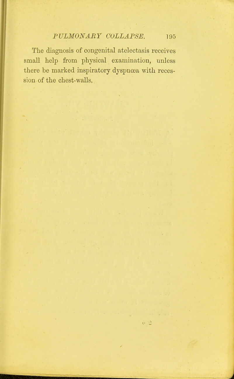 The diagnosis of congenital atelectasis receives small help from physical examination, unless there be marked inspiratory dyspnoea with reces- sion of the chest-walls.