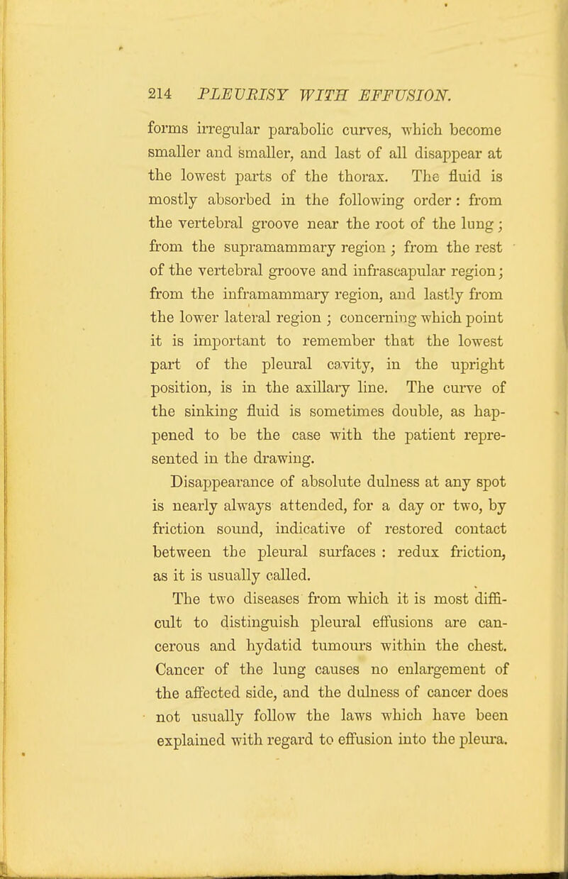 forms irregular parabolic curves, which become smaller and smaller, and last of all disappear at the lowest parts of the thorax. The fluid is mostly absorbed in the following order: from the vertebral groove near the root of the lung; from the supramammary region ; from the rest of the vertebral groove and infrascapular region; from the inframammary region, and lastly from the lower lateral region ; concerning which point it is important to remember that the lowest part of the pleural cavity, in the upright position, is in the axillary line. The curve of the sinking fluid is sometimes double, as hap- pened to be the case with the patient repre- sented in the drawing. Disappearance of absolute dulness at any spot is nearly always attended, for a day or two, by friction sound, indicative of restored contact between the pleural surfaces : redux friction, as it is usually called. The two diseases from which it is most diffi- cult to distinguish pleural effusions are can- cerous and hydatid tumom's within the chest. Cancer of the lung causes no enlargement of the affected side, and the dulness of cancer does not usually follow the laws which have been explained with regard to efiusion into the pleura.