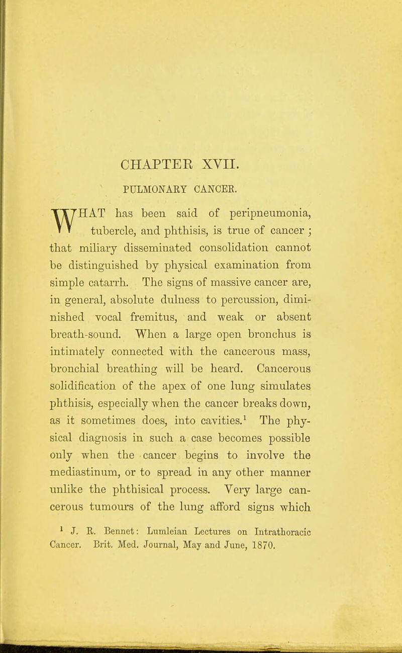 PULMONARY CANCEE. HAT has been said of peripneumonia, * » tubercle, and phthisis, is true of cancer ; that mihary disseminated consohdation cannot be distinguished by physical examination from simple catarrh. The signs of massive cancer are, in general, absolute dulness to percussion, dimi- nished vocal fremitus, and weak or absent breath-sound. When a large open bronchus is intimately connected with the cancerous mass, bronchial breathing will be heard. Cancerous solidification of the apex of one lung simulates phthisis, especially when the cancer breaks down, as it sometimes does, into cavities.^ The phy- sical diagnosis in such a case becomes possible only when the cancer begins to involve the mediastinum, or to spread in any other manner unlike the phthisical process. Very large can- cerous tumours of the lung afford signs which ' J. R. Bennet: Lumleian Lectures on lutratLoracic Cancer. Brit. Med. Journal, May and June, 1870.