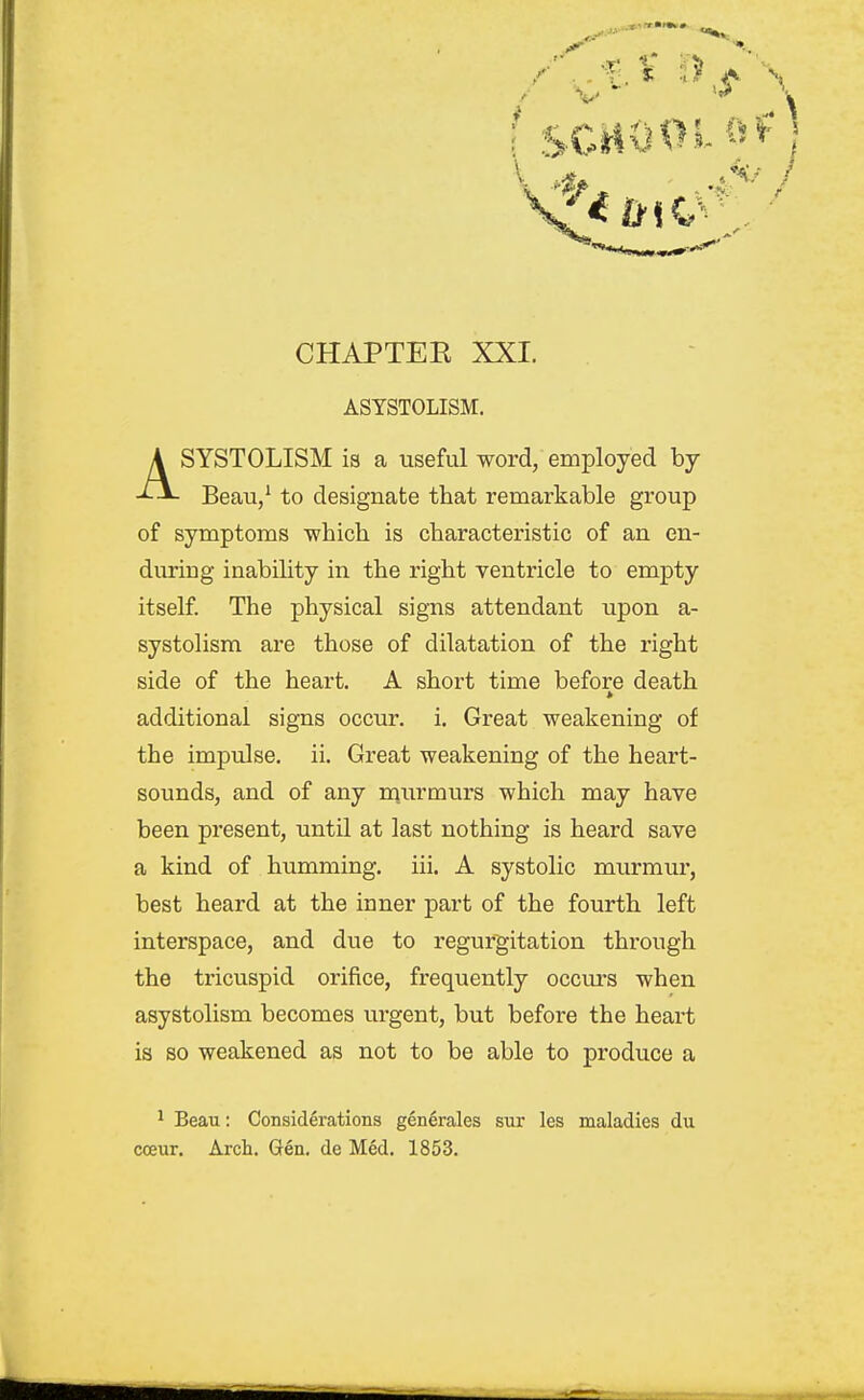 ASYSTOLISM. SYSTOLISM is a useful word, employed by Beau/ to designate that remarkable group of symptoms which is characteristic of an en- during inabihty in the right ventricle to empty itself. The physical signs attendant upon a- systolism are those of dilatation of the right side of the heart. A short time before death additional signs occur, i. Great weakening of the impulse, ii. Great weakening of the heart- sounds, and of any m.urmurs which may have been present, until at last nothing is heard save a kind of humming, iii. A systolic murmur, best heard at the inner part of the fourth left interspace, and due to regurgitation through the tricuspid orifice, frequently occiu-s when asystolism becomes urgent, but before the heart is so weakened as not to be able to produce a ' Beau: Considerations generales sur les maladies du coeur. Arch. Gen. de Med. 1853.