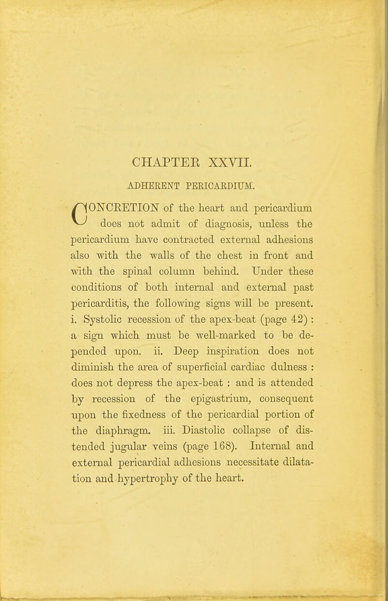 ADHERENT PERICARDIUM. CONCEETION of the heart and pericardium does not admit of diagnosis, unless the pericardium have contracted external adhesions also with the walls of the chest in front and with the spinal column behind. Under these conditions of both internal and external past pericarditis, the following signs wiU be present, i. Systolic recession of the apex-beat (page 42) : a sign which must be well-marked to be de- pended upon. ii. Deep inspiration does not diminish the ai'ea of superficial cardiac dulness : does not depress the apex-beat : and is attended by recession of the epigastrium, consequent iipon the fixedness of the pericardial portion of the diaphragm, iii. Diastolic collapse of dis- tended jugular veins (page 168). Internal and external pericardial adhesions necessitate dilata- tion and hypertrophy of the heart.