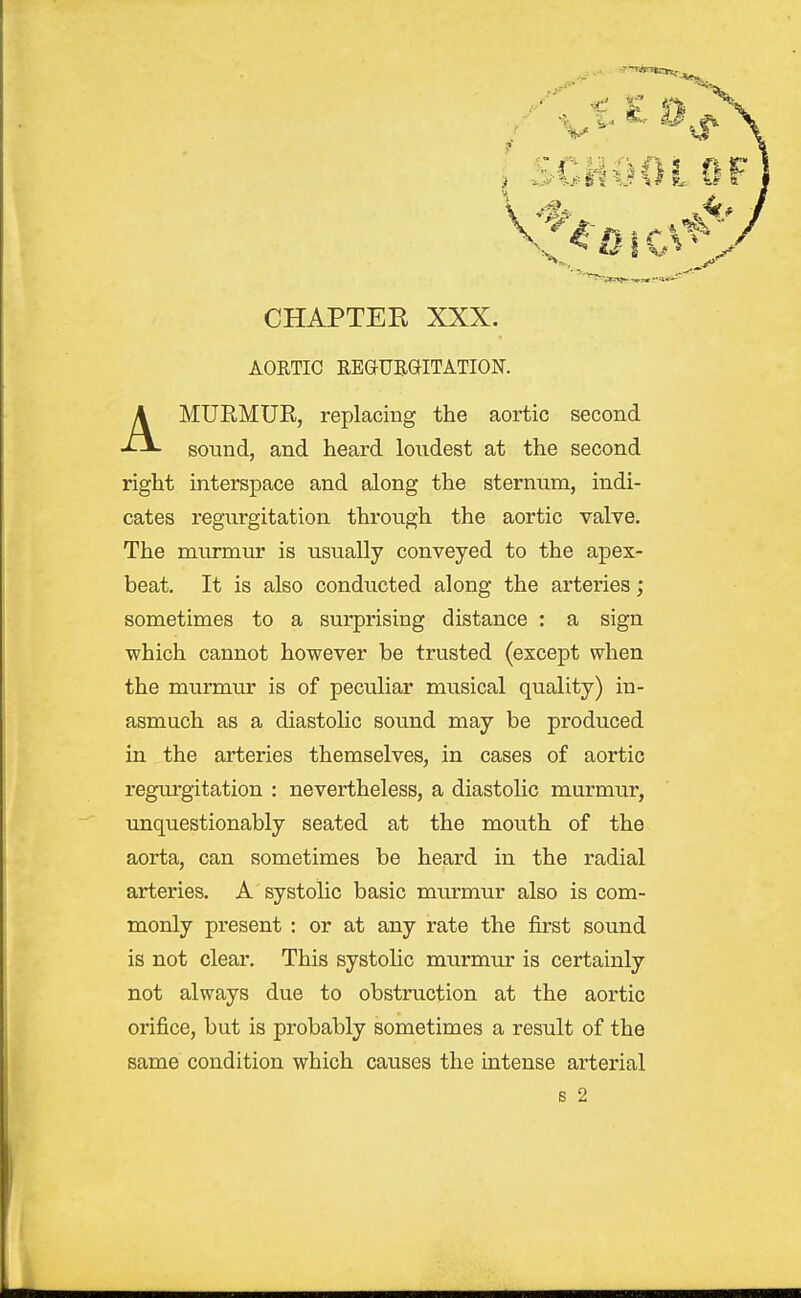 AORTIC REGURGITATION. MUEMUR, replacing the aortic second sound, and heard loudest at the second right interspace and along the sternum, indi- cates regurgitation through the aortic valve. The murmur is usually conveyed to the apex- beat. It is also conducted along the arteries; sometimes to a surprising distance : a sign which cannot however be trusted (except when the murmur is of peculiar musical quality) in- asmuch as a diastolic sound may be produced in the arteries themselves, in cases of aortic regurgitation : nevertheless, a diastolic murmur, unquestionably seated at the mouth of the aorta, can sometimes be heard in the radial arteries. A systolic basic murmur also is com- monly present : or at any rate the first sound is not clear. This systolic murmur is certainly not always due to obstruction at the aortic orifice, but is probably sometimes a result of the same condition which causes the intense arterial s 2
