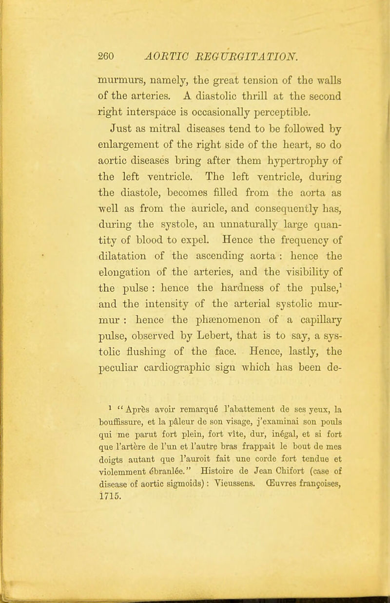 murmurs, namely, the great tension of the walls of the arteries. A diastolic thrill at the second right interspace is occasionally perceptible. Just as mitral diseases tend to be followed by enlargement of the right side of the heart, so do aortic diseases bring after them hypertrophy of the left ventricle. The left ventricle, during the diastole, becomes j&Ued from the aorta as well as from the auricle, and consequently has, dm'ing the systole, an unnatm'ally large quan- tity of blood to expel. Hence the frequency of dilatation of the ascending aorta : hence the elongation of the arteries, and the visibility of the pulse : hence the hardness of the pulse,^ and the intensity of the arterial systolic miu*- mur : hence the phsenomenon of a capillary pulse, observed by Lebert, that is to say, a sys- tolic flushing of the face. Hence, lastly, the peculiar cardiographic sign Avhich has been de- ^ Aprfes avoir remarqu6 Tabattement de ses yeux, la touffissure, et la pa,leur de son visage, j'examinai son pouls qui me parut fort plein, fort vite, dur, in6gal, et si fort que I'artere de I'un et I'autre bras frappait le bout de mes doigts autant que I'auroit fait une corde fort tendue et violemment ^braiil6e. Histoire de Jean Cliifort (case of disease of aortic sigmoids): Vieussens. OEuvres fran9oises, 1715.