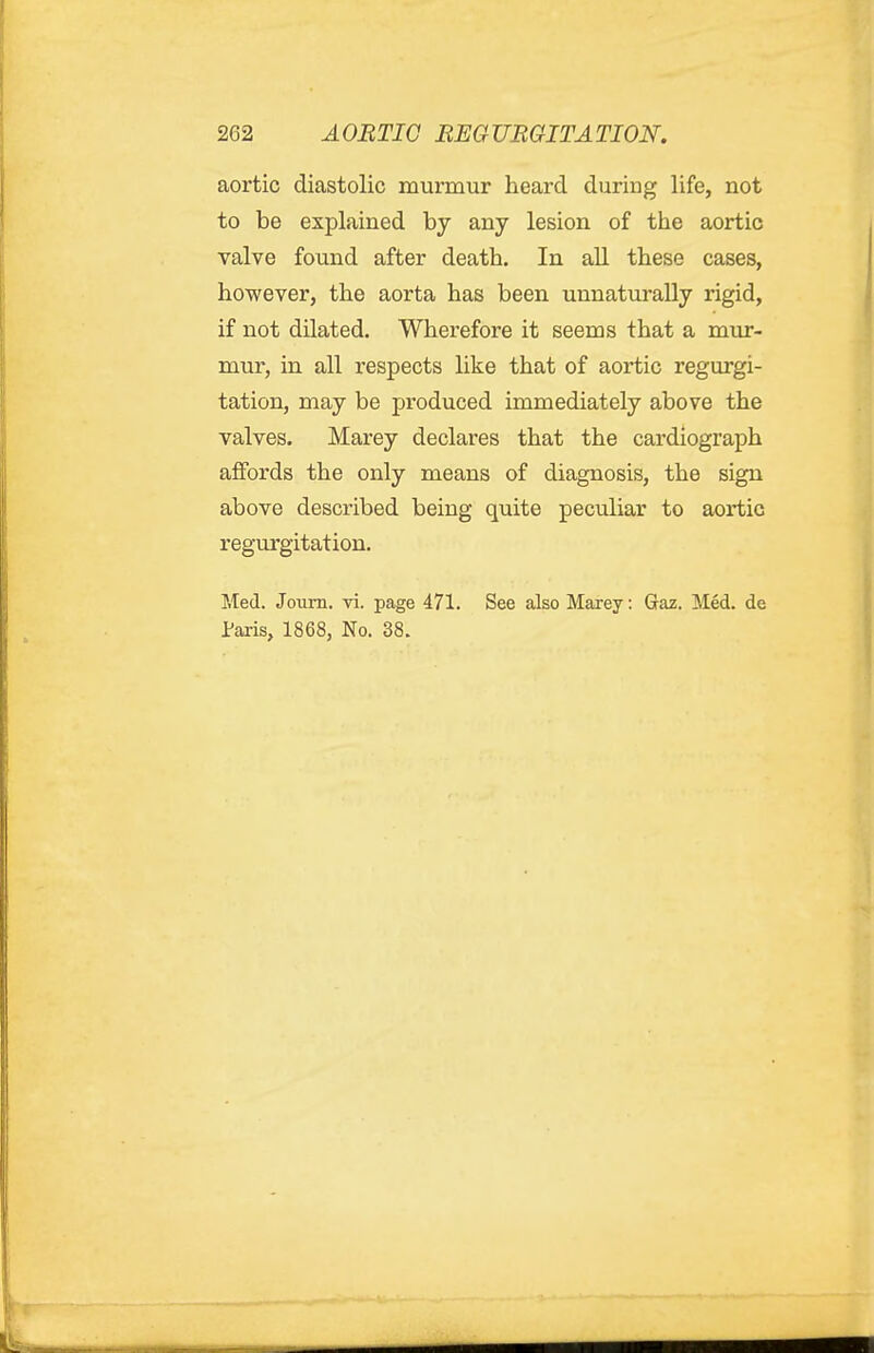 aortic diastolic murmur heard during life, not to be explained by any lesion of the aortic valve found after death. In aU these cases, however, the aorta has been unnaturally rigid, if not dilated. Wherefore it seems that a mur- mur, in all respects Uke that of aortic regurgi- tation, may be produced immediately above the valves. Marey declares that the cardiograph affords the only means of diagnosis, the sign above described being quite peculiar to aortic regurgitation. Med. Joum. vi. page 471. See also Marey: Gaz. Med. de Paris, 1868, No. 38.