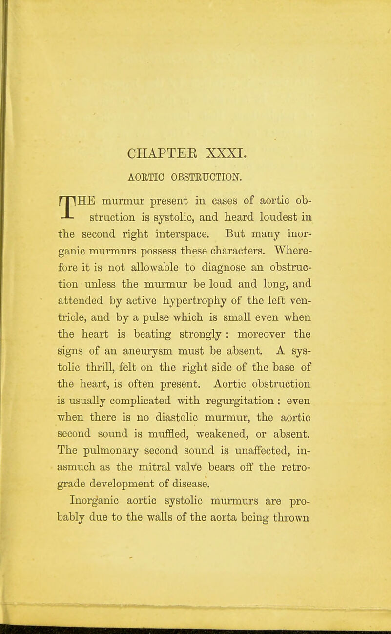 AORTIC OBSTRUCTION. THE murmur present in cases of aortic ob- struction is systolic, and heard loudest in the second right interspace. But many inor- ganic murmurs possess these characters. Where- fore it is not allowable to diagnose an obstruc- tion unless the murmur be load and long, and attended by active hypertrophy of the left ven- tricle, and by a pulse which is small even when the heart is beating strongly : moreover the signs of an aneurysm must be absent. A sys- tohc thrill, felt on the right side of the base of the heart, is often present. Aortic obstruction is usually complicated with regurgitation : even when there is no diastolic mui-mur, the aortic second sound is muffled, weakened, or absent. The pulmonary second sound is unaffected, in- asmuch as the mitral valve bears off the retro- grade development of disease. Inorganic aortic systolic murmurs are pro- bably due to the walls of the aorta being thrown