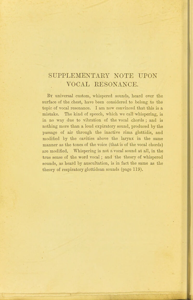 SUPPLEMENTAEY NOTE UPON VOCAL EESONANCE. By universal custom, whispered sounds, lieard over the surface of the chest, have been considered to belong to the topic of vocal resonance. I am now convinced that this is a mistake. The kind of speech, which we call whispering, is in no way due to vibration of the vocal chords ; and is nothing more than a loud expiratory sound, produced by the passage of air through the inactive rima glottidis, and modified by the cavities above the larynx in the same manner as the tones of the voice (that is of the vocal chords) are modified. Whispering is not a vocal sound at all, in the true sense of the word vocal; and the theory of whispered sounds, as heard by auscultation, is in fact the same as the theory of respiratory glottidean sounds (page 119),