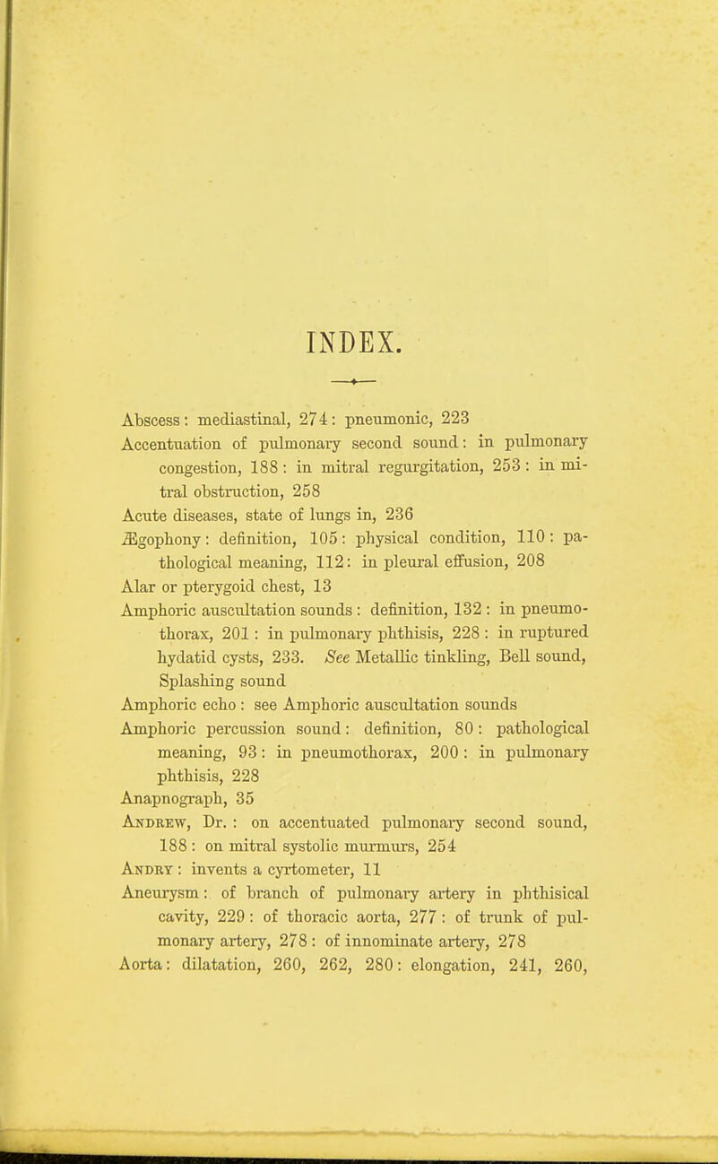 INDEX. Abscess: mediastinal, 274: pneiimonic, 223 Accentuation of pulmonary second sound: in pulmonary- congestion, 188 : in mitral regurgitation, 253 : in mi- tral obstruction, 258 Acute diseases, state of lungs in, 236 ^gopbony: definition, 105: physical condition, 110: pa- thological meaning, 112: in pleural efiusion, 208 Alar or pterygoid chest, 13 Amphoric auscultation sounds : definition, 132 : in pneumo- thorax, 201: in pulmonaiy phthisis, 228 : in ruptured hydatid cysts, 233. See Metallic tinkling, Bell sound, Splashing sound Amphoric echo : see Amphoric auscultation sounds Amphoric percussion sound: definition, 80: pathological meaning, 93: in pneumothorax, 200 : in pulmonary phthisis, 228 Anapnograph, 35 Andrew, Dr. : on accentuated pulmonary second sound, 188 : on mitral systolic murmurs, 254 Andkt : invents a cyrtometer, 11 Aneurysm: of branch of pulmonary artery in phthisical cavity, 229: of thoracic aorta, 277: of trunk of pul- monai-y artery, 278 : of innominate artery, 278 Aorta: dilatation, 260, 262, 280: elongation, 241, 260,