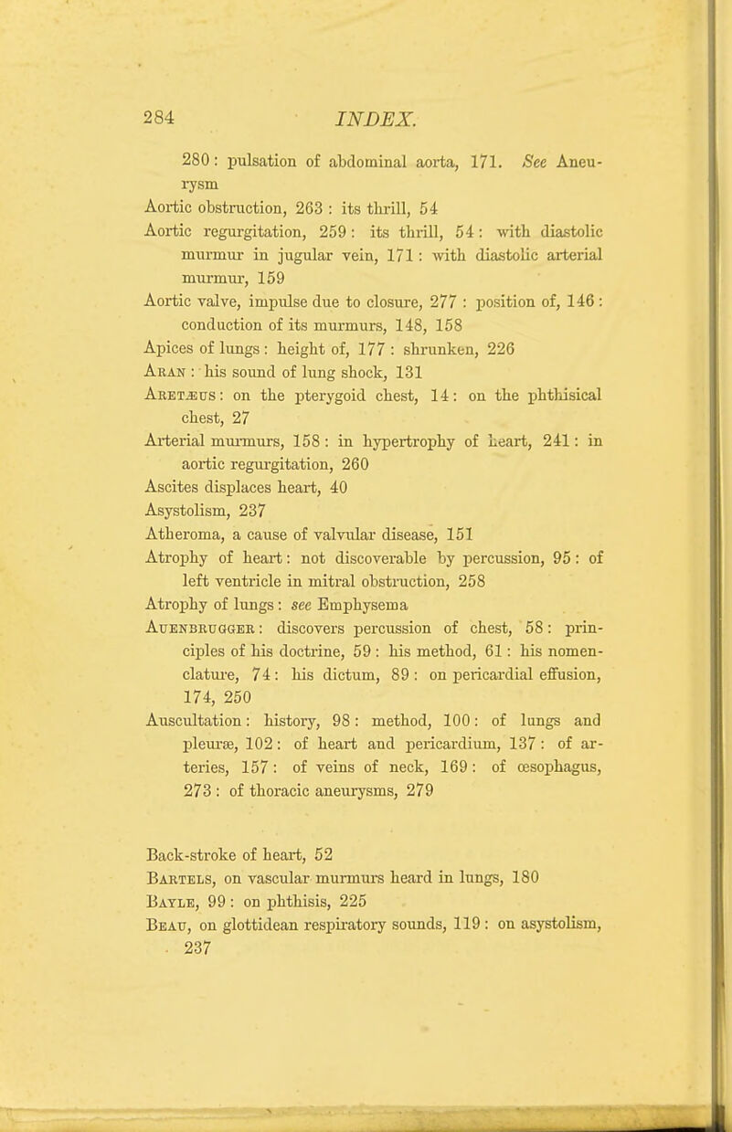 280: pulsation of abdominal aorta, 171. See Aneu- rysm Aortic obstruction, 263 : its thrill, 54 Aortic regurgitation, 259: its thiill, 54: with diastolic murmur in jugular vein, 171; with diastolic arterial murmur, 159 Aortic valve, impulse due to closure, 277 : position of, 146: conduction of its murmurs, 148, 158 Apices of lungs : height of, 177 : shrunken, 226 Aran : his sound of lung shock, 131 Aret^us: on the pterygoid chest, 14: on the phthisical chest, 27 Arterial mui-murs, 158 : in hypertrophy of heart, 241: in aortic regurgitation, 260 Ascites displaces heart, 40 Asystolism, 237 Atheroma, a cause of valvular disease, 151 Atrophy of heart: not discoverable by percussion, 95: of left ventricle in mitral obstraction, 258 Atrophy of lungs: see Emphysema AuENBRUGGER: discovcrs percussion of chest, ' 58: prin- ciples of his doctrine, 59 : his method, 61: his nomen- clature, 74: his dictum, 89 : on pericardial effusion, 174, 250 Auscultation: history, 98: method, 100: of lungs and pleui'8B, 102: of heart and pericardium, 137 : of ar- teries, 157: of veins of neck, 169: of cesophagus, 273 : of thoracic aneurysms, 279 Back-stroke of heart, 52 BARTELS, on vascular murmurs heard in lungs, 180 Bayle, 99 : on phthisis, 225 Beau, on glottidean respiratory sounds, 119: on asystolism, . 237