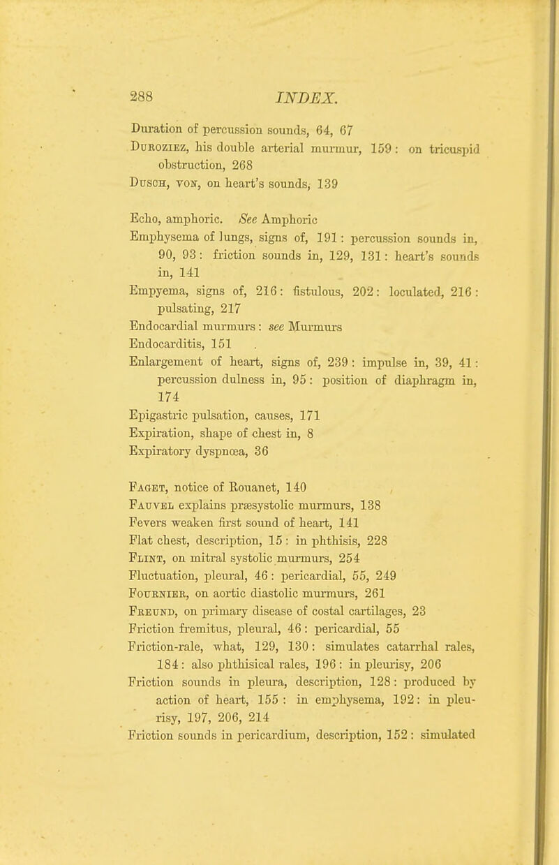 Duration of percussion sounds, 64, 67 DuROziEZ, his double arterial murmur, 159: on tricuspid obstruction, 268 DtJSCH, vosr, on heart's sounds, 139 Echo, amphoric. See Amphoric Emphysema of lungs, signs of, 191: percussion sounds in, 90, 93: friction sounds in, 129, 131: heart's sounds in, 141 Empyema, signs of, 216: fistulous, 202: loculated, 216: pulsating, 217 Endocardial murmurs : see Murmurs Endocarditis, 151 Enlargement of heart, signs of, 239: impulse in, 39, 41: percussion dulness in, 95: position of diaphragm in, 174 Epigastric pulsation, causes, 171 Expiration, shape of chest in, 8 Expiratory dyspncea, 36 Faqet, notice of Rouanet, 140 Fatjvel explains presystolic murmurs, 138 Fevers weaken first sound of heart, 141 Flat chest, description, 15 : in phthisis, 228 Flint, on mitral systolic murmurs, 254 Fluctuation, pleural, 46: pericardial, 55, 249 FoTjRNiER, on aortic diastolic murmurs, 261 Freund, on primaiy disease of costal cartilages, 23 Friction fremitus, pleural, 46: pericardial, 55 Friction-rale, what, 129, 130: simulates catarrhal rales, 184: also phthisical rales, 196 : in pleurisy, 206 Friction sounds in pleiu-a, descriijtion, 128: produced by action of heart, 155 : in emphysema, 192: in pleu- risy, 197, 206, 214 Friction sounds in pericardium, description, 152 : simulated