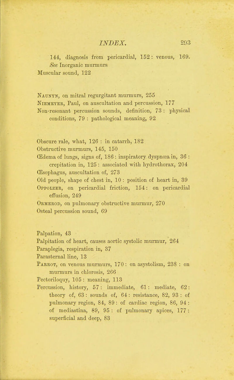 144, diagnosis from pericardical, 152: venous, 169. See Inorganic murmurs Muscular sound, 122 Nauntn, on mitral regurgitant murmurs, 255 NiEMEYER, Paul, on auscultation and percussion, 177 Non-resonant percussion sounds, definition, 73 : physical conditions, 79 : pathological meaning, 92 Obscure rale, what, 126 : in catarrh, 182 Obstructive murmurs, 145, 150 (Edema of lungs, signs of, 186 : inspiratory dyspnoea in, 36 : crepitation in, 125 : associated with hydrothorax, 204 (Esophagus, auscultation of, 273 Old people, shape of chest in, 10 : position of heart in, 39 Oppolzbr, on pericardial friction, 154: on pericardial efiusion, 249 Ormerod, on pulmonary obstructive murmur, 270 Osteal percussion sound, 69 Palpation, 43 Palpitation of heart, causes aortic systolic murmur, 264 Paraplegia, respiration in, 37 Parasternal line, 13 Parrot, on venous murmurs, 170: on asystolism, 238 : on murmurs in chlorosis, 266 Pectoriloquy, 105 : meaning, 113 Percussion, history, 57: immediate, 61: mediate, 62: theory of, 63 : sounds of, 64: resistance, 82, 93 : of pulmonary region, 84, 89: of cardiac region, 86, 94: of mediastina, 89, 95: of pulmonary apices, 177: superficial and deep, 83