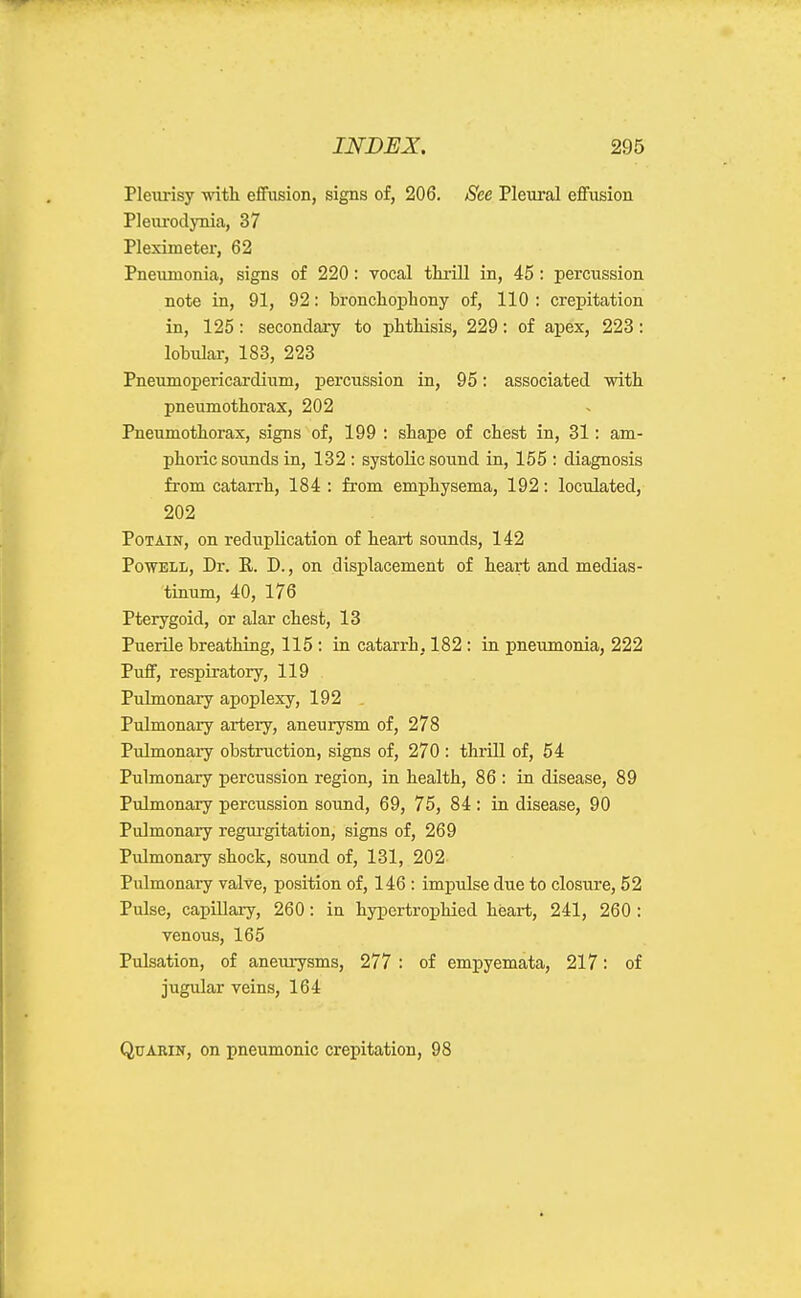 Pleiirisy vnth. effusion, signs of, 206. See Plem-al effusion Pleiu-odynia, 37 Pleximeter, 62 Pneumonia, signs of 220 : vocal tkrill in, 45 : percussion note in, 91, 92: bronchophony of, 110 : crepitation in, 125: secondary to phthisis, 229: of apex, 223: lobular, 183, 223 Pneumopericardium, percussion in, 95: associated with pneumothorax, 202 Pneumothorax, signs of, 199 : shape of chest in, 31: am- phoric soimds in, 132 : systolic sound in, 155 : diagnosis from catarrh, 184 : from emphysema, 192: loculated, 202 PoTAiN, on reduplication of heart soimds, 142 PowELi, Dr. R. D., on displacement of heart and medias- tinum, 40, 176 Pterygoid, or alar chest, 13 Puerile breathing, 115 : in catarrh, 182 : in pneumonia, 222 Puff, respiratory, 119 Pulmonary apoplexy, 192 Pulmonary artery, aneurysm of, 278 Pulmonary obstruction, signs of, 270 : thrill of, 54 Pulmonary percussion region, in health, 86 : in disease, 89 Pulmonary percussion sound, 69, 75, 84: in disease, 90 Pulmonary regui'gitation, signs of, 269 Pulmonary shock, sound of, 131, 202 Pulmonary valve, position of, 146 : impidse due to closure, 52 Pulse, capillary, 260: in hypertrophied heart, 241, 260 : venous, 165 Pulsation, of aneurysms, 277 : of empyemata, 217: of jugular veins, 164 QuARiN, on pneumonic crepitation, 98