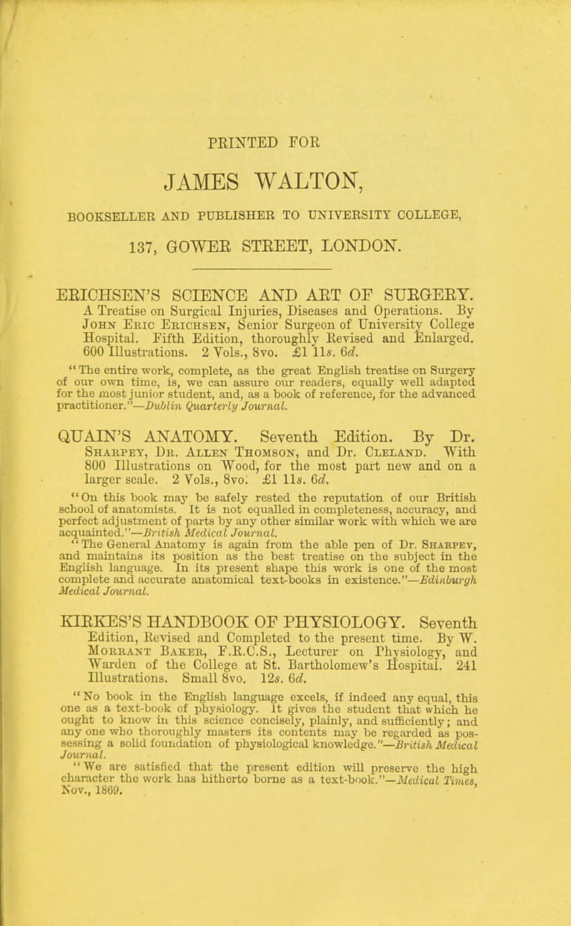 PRINTED FOR JAMES WALTON, BOOKSELLER AND PUBLISHER TO UNIVERSITY COLLEGE, 137, GOWEE STEEET, LONDON. EEICHSEN'S SCIENCE AND AET OF SUEaEEY. A Treatise on Surgical Injuries, Diseases and Operations. By John Eric Erichsen, Senior Surgeon of University College Hospital. Fifth Edition, thoroughly Revised and Enlarged. 600 Illustrations. 2 Vols., 8vo. £1 ll*. 6d.  The entire work, complete, as the great Enghsh treatise on Surgery of our own time, is, we can assure our readers, equally weU adapted for the most junior student, and, as a book of reference, for the advanced practitioner.—Dublin Quarterly Journal. QUAIN'S ANATOMY. Seventh Edition. By Dr. Sharpey, Dr. Allen Thomson, and Dr. Cleland. With 800 Illustrations on Wood, for the most part new and on a larger scale. 2 Vols., Svo. £1 lis. &d. On this book may be safely rested the reputation of our British school of anatomists. It is not equalled in completeness, accuracy, and perfect adjustment of parts by any other similar work with which we axe acquainted.—British Medical Journal. The General Anatomy is again from the able pen of Dr. Sharpev, and maintains its position as the best treatise on the subject in the English, language. In its present shape this work is one of the most complete and accurate anatomical text-books in existence.—Edinburgh Medical Journal. KLEKES'S HANDBOOK OE PHYSIOLOGY. Seventh Edition, Revised and Completed to the present time. By W. MoRRANT Baker, F.R.C.S., Lecturer on Physiology, and Warden of the College at St. Bartholomew's Hospital. 241 Illustrations. Small 8vo. 12*. &d. No book in the English language excels, if indeed any equal, this one as a text-book of physiology. It gives the student that which he ought to know in this science concisely, plainly, and sufficiently; and any one who thoroughly masters its contents may be regarded as pos- sessing a sohd foundation of physiological knowledge.—British Medical Journal.  We are satisfied that the present edition will preserve the high character the work has hitherto borne as a text-book.—ilietiicai Times Nov., 1869.