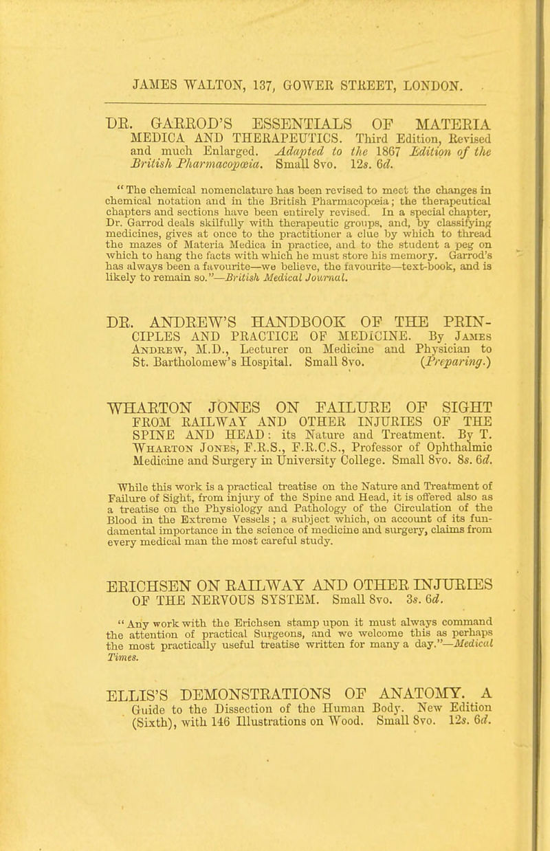 DE. GAEROD'S ESSENTIALS OF MATERIA MEDICA AND THERAPEUTICS. Third Edition, Revised and much Enlarged. Adapted to the 1867 li'dition of the British Fharmacojpceia. Small 8vo. 12s. %d.  The chemical nomenclature has been revised to meet the changes in chemical notation and in the British Pharmacopoeia; the therapeutical chapters and sections have been entirely revised. In a special chapter, Dr. Garrod deals skilfully vfith therapeutic groups, and, by classifying medicines, gives at once to the practitioner a clue by which to tliread the mazes of Materia Medioa in practice, and to the student a peg on which to hang the facts with which he must store his memory. Garrod's has always been a favourite—we beheve, the favourite—test-book, and is likely to remain so.—British Medical Journal. DE. ANDEEW'S HANDBOOK OP THE PEIN- CIPLES AND PRACTICE OF MEDICINE. By James Andrew, M.D., Lecturer on Medicine and Phj'sician to St. Bartholomew's Hospital. Small Bvo. {Preparing.) WHAETON JONES ON FAILUEE OF SIGHT FROM RAILWAY AND OTHER INJURIES OF THE SPINE AND HEAD: its Nature and Treatment. By T. Wharton Jones, F.R.S., F.R.C.S., Professor of Ophthalmic Medifiiae and Surgery in University College. Small Bvo. 8s. Qd. WhUe this work is a practical ti-eatise on the Nature and Treatment of Failiire of Sight, from injmy of the Spine and Head, it is oflered also as a treatise on the Physiology and Pathology of the Circulation of the Blood in the Extreme Vessels ; a subject which, on accoimt of its fun- damental importance in the science of medicine and sui-gery, claims from every medical man the most careful study. EEICHSEN ON EAILWAY AND OTHEE INJURIES OF THE NERVOUS SYSTEM. Small Svo. 3s. Qd.  Any work with the Erichsen stamp upon it must always command the attention of practical Sui-geons, and we welcome this as perhaps the most practically usefixl treatise wi-ittcn for many a d.&.s.—Medical Times. ELLIS'S DEMONSTEATIONS OF ANATOMY. A Gtiide to the Dissection of the Human Body. New Edition (Sixth), with 146 Illustrations on Wood. Small Svo. 12s. Qd.