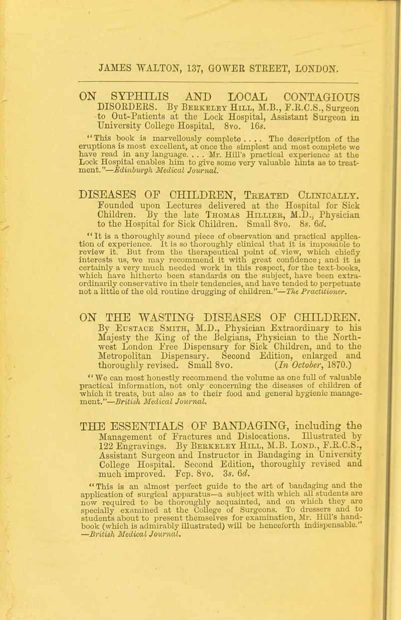 ON SYPHILIS AND LOCAL CONTAGIOUS DISOEDERS. By Berkeley Hill, M.B., F.E.C.S., Surgeon to Out-Patients at the Lock Hospital, Assistant Surgeon in Umversity College Hospital. 8vo. 16s.  This book is marvellously complete .... The description of the eruptions is most excellent, at once the simplest and most complete we have read in any language. . . . Mr. Hill's practical experience at the Lock Hospital enables him to give some very valuable hints as to treat- ment. —Edinburgh Medical Journal. DISEASES OP CHILDREN, Tbeated Oliotoally. Founded upon Lectures delivered at the Hospital for Sick Children. By the late Thomas Hillier, M.D., Physician to the Hospital for Sick Children. Small 8vo. 8«. M.  It is a thoroughly sound piece of observation and practical applica- tion of experience. It is so thoroughly clinical that it is impossible to revievy it. But from the therapeutical point of view, which chiefly interests us, We may recommend it with great confidence; and it is certainly a very much needed work in this respect, for the text-books, which have hitherto been standards on the subject, have been extra- ordinaiHy conservative in their tendencies, and have tended to perpetuate not a little of the old routine drugging of children.—J'/te Practitioner. ON THE WASTING DISEASES OF CHTLDEEN. By Eustace Smith, M.D., Physician Extraordinary to his Majesty the King of the Belgians, Physician to the North- west London Free Dispensary for Sick Children, and to the Meti-opolitan Dispensaiy. Second Edition, enlarged and thoroughly revised. Small Svo. {In October, 1870.)  We can most honestly recommend the volume as one full of valuable practical information, not only concerning the diseases of cliildren of which it treats, but also as to their food and general hygienic manage- ment.—British Medical Journal. THE ESSENTIALS OF BANDAGING, including the Management of Fractures and Dislocations. Illustrated by 122 Engravings. By Bebkeley Hill, M.B. Lond., F.E.C.S., Assistant Surgeon and Instructor in Bandaging in University College Hospital. Second Edition, thoroughly revised and much improved. Fcp. 8vo. 3s. Qd. This is an almost perfect giiide to the art of bandaguig and the application of surgical apparatus—a subject with which aU students are now required to be thoroughly acquainted, and on which they are specially examined at the College of Smgcons. To dressers and to students about to present themselves for examination, Mr. Hill's hand- book (which is admirably illustrated) will be henceforth indispensable. —BHtish Medical Journal,