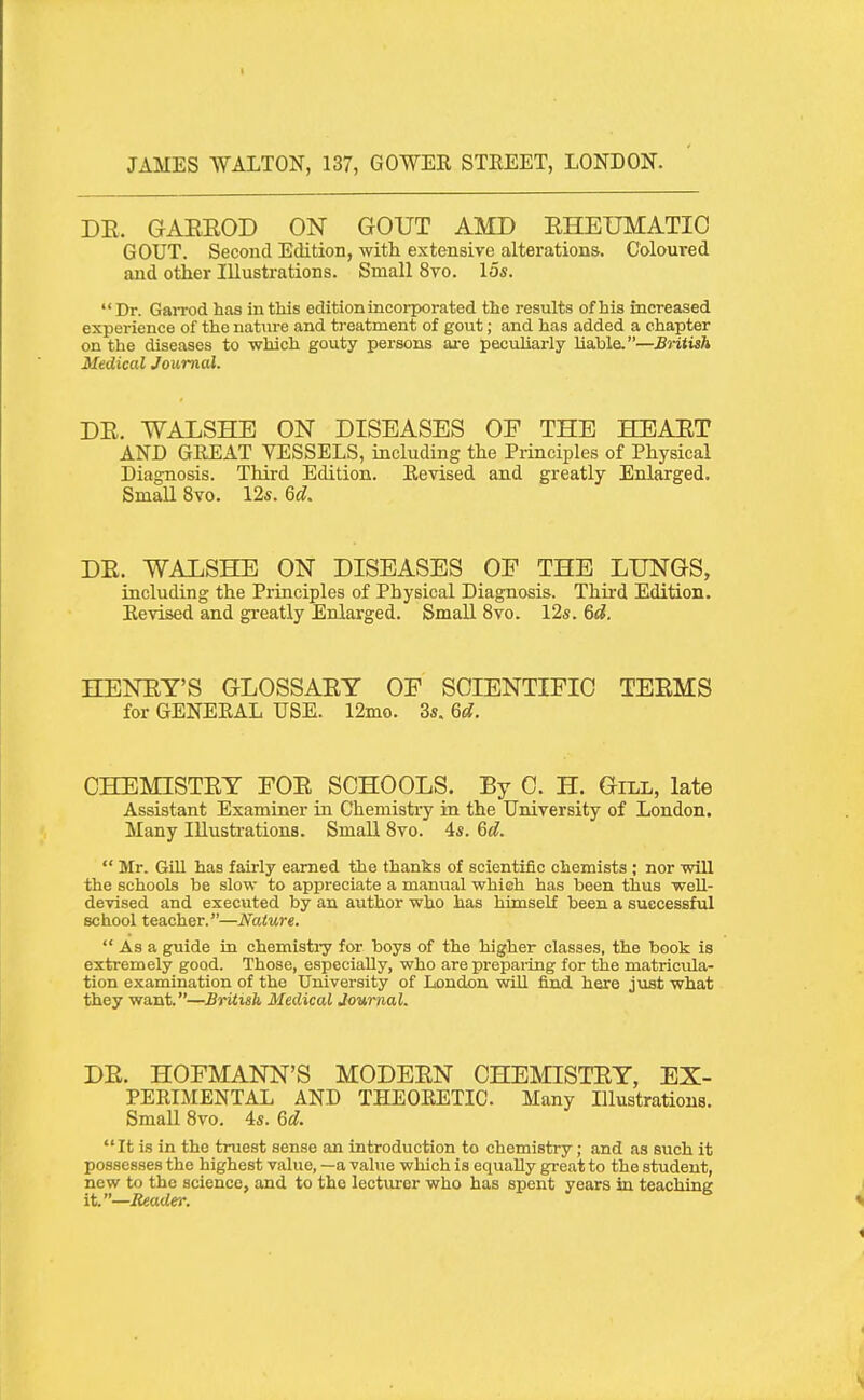 DE. GAEEOD ON GOUT AMD EHEUMATIC GOUT. Second Edition, with extensive alterations. Coloured and other Illustrations. Small 8vo. 15s. Dr. Garrod has in this edition incorporated the results of his increased experience of the nature and treatment of gout; and has added a chapter on the diseases to which gouty persons are peculiarly liable.—British Medical Journal. DE. WALSHE ON DISEASES OE THE HEAET AND GREAT VESSELS, including the Principles of Physical Diagnosis. Third Edition. Revised and greatly Enlarged. SmaU 8vo. 12s. 6d, DE. WALSHE ON DISEASES OE THE LUNGS, including the Piinciples of Physical Diagnosis. Third Edition. Revised and greatly Enlarged. Small 8vo. 12s. 6d. HENET'S GLOSSAEY OE SCIENTIFIC TEEMS for GENERAL USE. 12mo. 3s. 6d. CHEMISTET FOE SCHOOLS. By C. H. Gill, late Assistant Examiner in Chemistry in the University of London. Many Illustrations. Small Svo. 4s. 6d.  Mr. GiU has fairly earned the thanks of scientific chemists ; nor will the schools be slow to appreciate a manual which has been thus weU- devised and executed by an author who has himself been a successful school teacher.—Nature.  As a guide in chemisti-y for boys of the higher classes, the book is extremely good. Those, especially, who are prepai-ing for the matricula- tion examination of the University of London will find here just what they want.—British Medical Journal. DE. HOFMANN'S MODEEN CHEMISTET, EX- PERIMENTAL AND THEORETIC. Many Illustrations. Small Svo. 4s. 6d. It is in the truest sense an introduction to chemistry; and as such it possesses the highest value, —a value which is equally great to the student, new to the science, and to the lectiu-er who has spent years in teaching it.—Reader.