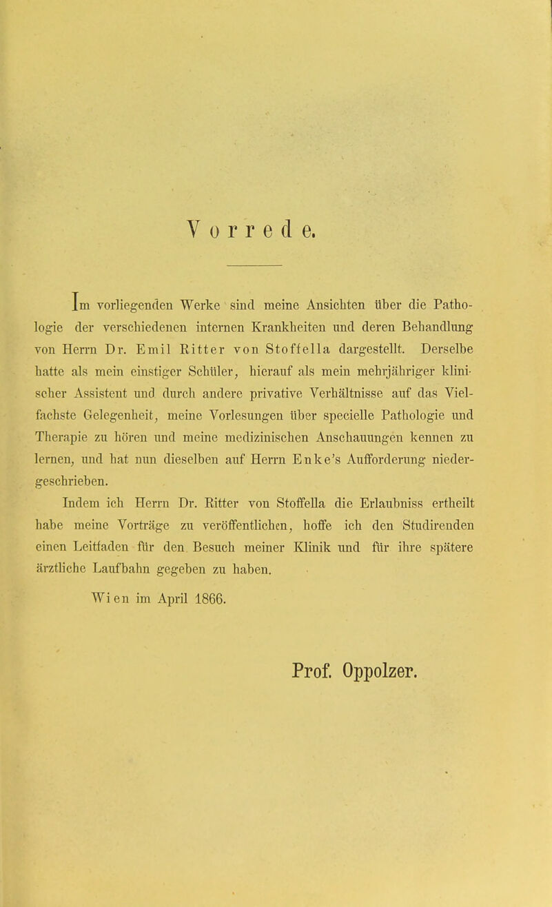 Vorrede. Im vorliegenden Werke sind meine Ansichten über die Patho- logie der verschiedenen internen Krankheiten und deren Behandlung von Hen-n Dr. Emil Ritter von Stoffella dargestellt. Derselbe hatte als mein einstiger Schüler, hierauf als mein mehrjähriger klini- scher Assistent und durch andere privative Verhältnisse auf das Viel- fachste Gelegenheit, meine Vorlesungen über specielle Pathologie und Therapie zu hören und meine medizinischen Anschauungen kennen zu lernen, und hat nun dieselben auf Herrn Enke's Aufforderung nieder- geschrieben. Indem ich Herrn Dr. Ritter von Stoffella die Erlaubniss ertheilt habe meine Vorträge zu veröffentlichen, hoffe ich den Studirenden einen Leitfaden für den. Besuch meiner Klinik und für ihre spätere ärztliche Laufbahn gegeben zu haben. Wien im April 1866. Prof. Oppolzer.