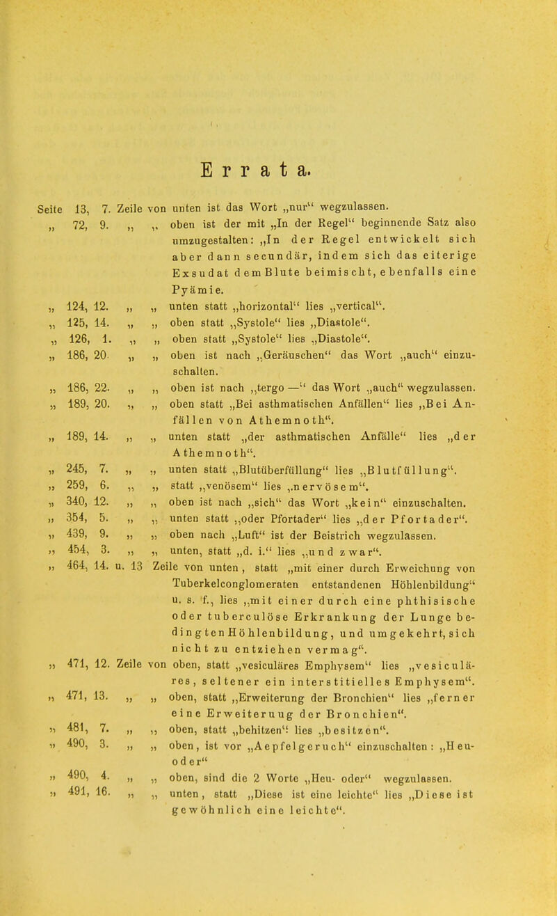 Errata. Seite 13, 7. Zeile von unten ist das Wort „nur wegzulassen. „ 72, 9. „ „ oben ist der mit „In der Regel beginnende Satz also umzugestalten: „In der Regel entwickelt sich aber dann secundär, indem sich das eiterige Exsudat demBlute beimischt,ebenfalls eine Pyämie. „ 124, 12. „ „ unten statt „horizontal lies „vertical. „ 125, 14. „ „ oben statt „Systole lies „Diastole. „ 126, 1. „ „ oben statt „Systole lies „Diastole. „ 186, 20- „ „ oben ist nach „Geräuschen das Wort „auch einzu- schalten. „ 186, 22. „ „ oben ist nach ,,tergo — das Wort „auch wegzulassen. „ 189, 20. „ „ oben statt „Bei asthmatischen Anfällen lies ,,Bei An- fällen von Athemnoth. 189, 14. „ „ unten statt „der asthmatischen Anfälle lies „der A the mn 01 h. „ 245, 7. „ „ unten statt „Blutüberfüllung lies „Blutfüllung. „ 259, 6. „ „ statt „venösem lies ,.nerv Öse m. „ 340, 12. „ „ oben ist nach „sich das Wort „kein einzuschalten. „ 354, 5. „ „ unten statt „oder Pfortader lies „der Pfortader. „ 439, 9. „ „ oben nach „Luft ist der Beistrich wegzulassen. 454, 3. „ „ unten, statt „d. i. lies „und zwar'^. 464, 14. u. 13 Zeile von unten , statt „mit einer durch Erweichung von Tuberkelconglomeraten entstandenen Höhlenbildung u. s. f., lies ,,mit einer durch eine phthisische oder tuberculöse Erkrankung der Lunge be- ding ten Hö hlenbild ung, und umgekehrt, sich nicht zu entziehen vermag. 471, 12. Zeile von oben, statt „vesiculäres Emphysem lies „vesiculä- res, seltener ein interstitielles Emphysem. 471, 13. „ „ oben, statt „Erweiterung der Bronchien lies „ferner eine Erweiterung der Bronchien. 481, 7. „ „ oben, statt „behitzen'i lies „besitzen. oder 490, 4. „ „ oben, sind die 2 Worte „Heu- oder wegzulassen. 491, 16. „ „ unten, statt ,,Diese ist eine leichte lies „Diese ist gewöhnlich eine leichte. n