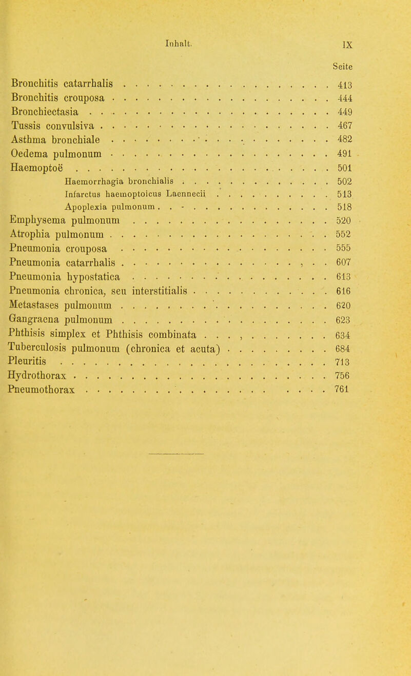 Seite Bronchitis catarrhalis 413 Bronchitis crouposa 444 Bronchiectasia 449 Tussis convulsiva 467 Asthma bronchiale ' • • • •. 482 Oedema pulmonum 491 Haemoptoe 501 Haemorrhagia broiichialis 502 Infarctus haemoptoicus Laennecii 513 Apoplexia pulmonum. . - 518 Emphysema pulmonum 520 Atrophia pulmonum . 552 Pneumonia crouposa 555 Pneumonia catarrhalis , . . 607 Pneumonia hypostatica 613 Pneumonia chronica, seu interstitialis 616 Metastases pulmonum  620 Gangracna pulmonum 623 Phthisis Simplex et Phthisis combinata . . . , 634 Tuberculosis pulmonum (chronica et acuta) 684 Pleuritis 713 Hydrothorax 756 Pneumothorax 761