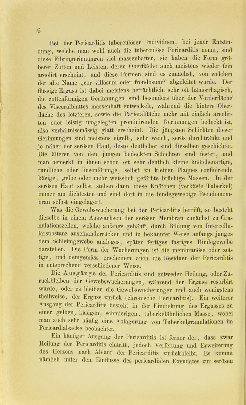 Bei der Pericarditis tuberculöser Individuen, bei jener Entzün- dung, welche man wohl auch die tuberculösc Pericarditis nennt, sind diese Fibringerinuungen viel massenhafter, sie haben die Form grö- berer Zotten und Leisten, deren Oberfläche auch meistens wieder fein areohrt erscheint, und diese Formen sind es zunächst, von welchen der alte Name „cor villosum oder frondosum abgeleitet wurde. Der flüssige Erguss ist dabei meistens beträchtlich, sehi- oft hämorrhagisch, die zottenförmigen Gerinnungen sind besonders über der Vorderfläehe des Visceralblattes massenhaft entvnckelt, während die hintere Ober- fläche des letzteren, sowie die Parietalfiäche mehr mit einfach areolir- ten oder leistig umgelegten prominirenden Gerinnungen bedeckt ist, also verhältnissmässig glatt erscheint. Die jüngsten Schichten dieser Gerinnungen sind meistens eigelb, sehr weich, serös dm-chti-änkt und je näher der serösen Haut, desto deutlicher smd dieselben geschichtet. Die älteren von den jungen bedeckten Schichten sind fester, und man bemerkt in ihnen schon oft sehi- deutlich kleine knötchenartige, rundliche oder linsenförmige, selbst zu kleinen Plaques confluirende käsige, gelbe oder mehr weisslich gefärbte brüchige Massen. In der serösen Haut selbst stehen dann diese Knötchen (verkäste Tuberkel) immer am dichtesten und sind dort in die bindegewebige Pseudomem- bran selbst eingelagert. ' Was die Gewebswucherung bei der Pericarditis betrifft, so besteht dieselbe m einem Auswachsen der serösen Membran zunächst zu Gra- nulationszellen, welche anfangs gehäuft, durch Bildung von Intercellu- larsubstanz auseinanderrücken und in bekannter Weise anfangs junges dem Schleimgewebe analoges, später fertiges fasriges Bindegewebe darstellen. Die Form der Wucherungen ist die membranöse oder zot- tige, und demgemäss erschemen auch die Residuen der Peiicarditis m entsprechend verschiedener Weise. Die Ausgänge der Pericarditis sind entweder Heilung, oder Zu- rückbleiben der GewebsvTucherungen, während der Erguss resorbkt wurde, oder es bleiben die Gewebswucherungen und auch wenigstens theilweise, der Erguss zurück (chronische Pericarditis). Ein weiterer Ausgang der Pericarditis besteht in der Eindickung des Ergusses zu einer gelben, käsigen, schmierigen, tuberkelälmlichen Masse, wobei man auch sehr häufig eine Ablagerung von Tuberkelgranulationen im Pericardialsacke beobachtet. Ein häufiger Ausgang der Pericarditis ist ferner der, dass zwar Heilung der Pericarditis eintritt, jedoch Verfettung und Emeiterung des Herzens nach Ablauf der Pericarditis zurückbleibt. Es kommt nämlich unter dem Einflüsse des pericardialen Exsudates zur serösen