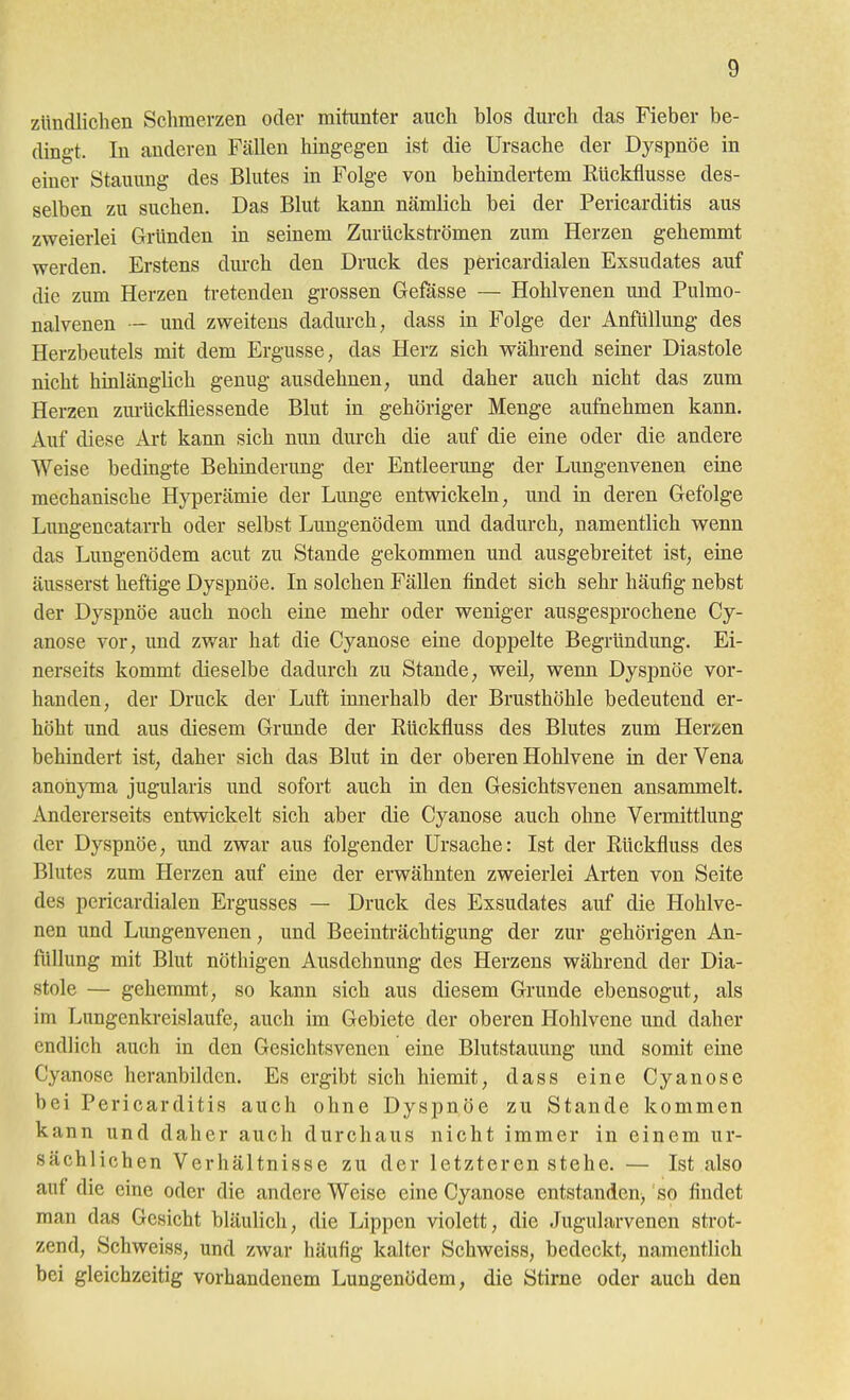 zündlichen Schmerzen oder mitunter auch blos durch das Fieber be- dingt. In anderen Fällen hingegen ist die Ursache der Dyspnoe in einer Stauung des Blutes in Folge von behindertem Rückflüsse des- selben zu suchen. Das Blut kann nämlich bei der Pericarditis aus zweierlei Gründen in seinem Zurücksti-ömen zum Herzen gehemmt werden. Erstens dm-ch den Druck des pericardialen Exsudates auf die zum Herzen tretenden grossen Gefässe — Hohlvenen und Pulmo- nalvenen - und zweitens dadurch, dass in Folge der Anfüllung des Herzbeutels mit dem Ergüsse, das Herz sich während seiner Diastole nicht hinlänglich genug ausdehnen, und daher auch nicht das zum Herzen zm-Uckfliessende Blut in gehöriger Menge aufnehmen kann. Auf diese Art kann sich nun durch die auf die eine oder die andere Weise bedingte Behinderung der Entleerung der Lungenvenen eine mechanische Hyperämie der Lunge entwickeln, und in deren Gefolge Lungencatarrh oder selbst Lungenödem und dadurch, namentlich wenn das Lungenödem acut zu Stande gekommen und ausgebreitet ist, eine äusserst heftige Dyspnoe. In solchen Fällen findet sich sehr häufig nebst der Dyspnoe auch noch eine mehr oder weniger ausgesprochene Cy- anose vor, und zwar hat die Cyanose eine doppelte Begründung. Ei- nerseits kommt dieselbe dadurch zu Stande, weil, wenn Dyspnoe vor- handen, der Druck der Luft innerhalb der Brusthöhle bedeutend er- höht und aus diesem Grunde der Rückfluss des Blutes zum Herzen behindert ist, daher sich das Blut in der oberen Hohlvene in der Vena anohyma jugularis und sofort auch in den Gesichtsvenen ansammelt. Andererseits entwickelt sich aber die Cyanose auch ohne Vermittlung der Dyspnöe, und zwar aus folgender Ursache: Ist der Rückfluss des Blutes zum Herzen auf eine der erwähnten zweierlei Arten von Seite des pericardialen Ergusses — Druck des Exsudates auf die Hohlve- nen und Lungenvenen, und Beeinträchtigung der zur gehörigen An- füllung mit Blut nöthigen Ausdehnung des Herzens während der Dia- stole — gehemmt, so kann sich aus diesem Grunde ebensogut, als im Lungenkreislaufe, auch im Gebiete der oberen Hohlvene und daher endlich auch in den Gesichtsvenen eine Blutstauung und somit eine Cyanose heranbilden. Es ergibt sich hiemit, dass eine Cyanose bei Pericarditis auch ohne Dyspnöe zu Stande kommen kann und daher auch durchaus nicht immer in einem ur- sächlichen Verhältnisse zu der letzteren stehe. — Ist also auf die eine oder die andere Weise eine Cyanose entstanden, so findet man das Gesicht bläulich, die Lippen violett, die Jugularvenen strot- zend, Schweiss, und zwar häufig kalter Schweiss, bedeckt, namentlich bei gleichzeitig vorhandenem Lungenödem, die Stirne oder auch den