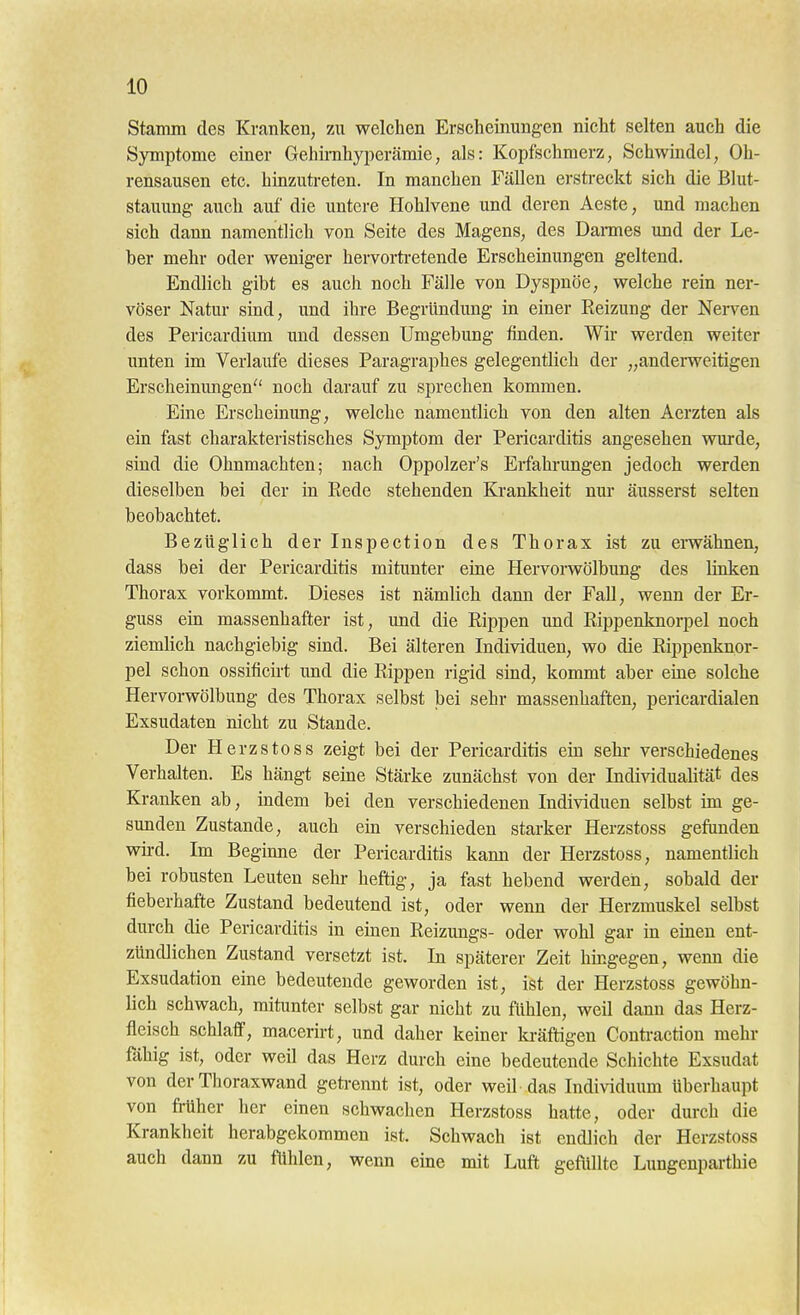 stamm des Kranken, zu welchen Erscheinungen nicht selten auch die Symptome einer Gehirahyi^erämie, als: Kopfschmerz, Schwindel, Oh- rensausen etc. hinzuti-eten. In manchen Fällen erstreckt sich die Blut- stauung auch auf die untere Hohlvene und deren Aeste, und machen sich dann namentlich von Seite des Magens, des Darmes und der Le- ber mehr oder weniger hervorti-etende Erscheinungen geltend. Endlich gibt es auch noch Fälle von Dyspnoe, welche rein ner- vöser Natur sind, und ihre Begründung in einer Reizung der Nei-ven des Pericardium und dessen Umgebung linden. Wir werden weiter unten im Verlaufe dieses Paragraphes gelegentlich der „anderweitigen Erscheinungen noch darauf zu sprechen kommen. Eine Erscheinung, welche namentlich von den alten Aerzten als ein fast charakteristisches Symptom der Pericarditis angesehen wurde, sind die Ohnmächten; nach Oppolzer's Erfahrungen jedoch werden dieselben bei der in Rede stehenden Ki-ankheit nm* äusserst selten beobachtet. Bezüglich der Inspection des Thorax ist zu erwähnen, dass bei der Pericarditis mitunter eine Hervorwölbung des linken Thorax vorkommt. Dieses ist nämlich dann der Fall, wenn der Er- guss ein massenhafter ist, und die Rippen und Rippenknorpel noch ziemlich nachgiebig sind. Bei älteren Individuen, wo die Rippenknor- pel schon ossificirt und die Rippen rigid sind, kommt aber eine solche Hervorwölbung des Thorax selbst bei sehr massenhaften, pericardialen Exsudaten nicht zu Stande. Der Herzstoss zeigt bei der Pericarditis ein sehr verschiedenes Verhalten. Es hängt seine Stärke zunächst von der Individualität des Kranken ab, indem bei den verschiedenen Individuen selbst im ge- sunden Zustande, auch ein verschieden starker Herzstoss gefunden wird. Im Beginne der Pericarditis kann der Herzstoss, namentlich bei robusten Leuten sehr- heftig, ja fast hebend werden, sobald der fieberhafte Zustand bedeutend ist, oder wenn der Herzmuskel selbst durch die Pericarditis in einen Reizungs- oder wohl gar in einen ent- zündlichen Zustand versetzt ist. In späterer Zeit hingegen, wenn die Exsudation eine bedeutende geworden ist, ist der Herzstoss gewöhn- lich schwach, mitunter selbst gar nicht zu fühlen, weil dann das Herz- fleisch schlaff, macerirt, und daher keiner ki-äftigen Confa-action mehr ftihig ist, oder weil das Herz durch eine bedeutende Schichte Exsudat von der Thoraxwand geta-ennt ist, oder weil das Individuum überhaupt von früher her einen schwachen Herzstoss hatte, oder durch die Krankheit herabgekommen ist. Schwach ist endlich der Herzstoss auch dann zu fühlen, wenn eine mit Luft geflülte Lungenparthie