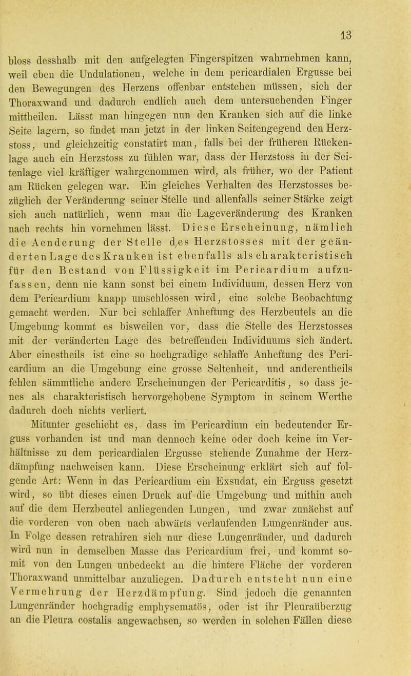 bloss desshalb mit den aufgelegten Fingerspitzen wahrnehmen kann, weil eben die Undulationen, welche in dem pericardialen Ergüsse bei den Bewegungen des Herzens offenbar entstehen müssen, sich der Thoraxwand und dadurch endlich auch dem untersuchenden Finger mittheilen. Lässt man hingegen nun den Kranken sich auf die linke Seite lagern, so findet man jetzt in der linken Seitengegend den Herz- stoss, und gleichzeitig constatirt man, falls bei der früheren Rücken- lage auch ein Herzstoss zu fühlen war, dass der Herzstoss in der Sei- tenlage viel ki-äftiger wahrgenommen wird, als früher, wo der Patient am Rücken gelegen war. Ein gleiches Verhalten des Herzstosses be- züglich der Veränderung seiner Stelle und allenfalls seiner Stärke zeigt sich auch natürlich, wenn man die Lageveränderung des Kranken nach rechts hin vornehmen lässt. Diese Erscheinung, nämlich die Aenderung der Stelle des Herzstosses mit der geän- dertenLage des Kranken ist ebenfalls als charakteristisch für den Bestand von Flüssigkeit im Pericardium aufzu- fassen, denn nie kann sonst bei einem Individuum, dessen Herz von dem Pericardium knapp umschlossen wird, eine solche Beobachtung gemacht werden. Nur bei schlaffer Anheftung des Herzbeutels an die Umgebung kommt es bisweilen vor, dass die Stelle des Herzstosses mit der veränderten Lage des beti-effenden Individuums sich ändert. Aber einestheils ist eine so hochgradige schlaffe Anheftung des Peri- cardium an die Umgebung eine grosse Seltenheit, und anderentheils fehlen sämmtliche andere Erscheinungen der Pericarditis, so dass je- nes als charakteristisch hervorgehobene Symptom in seinem Werthe dadurch doch nichts verliert. Mitunter geschieht es, dass im Pericardium ein bedeutender Er- guss vorhanden ist und man dennoch keine oder doch keine im Ver- hältnisse zu dem pericardialen Ergüsse stehende Zunahme der Herz- dämpfung nachweisen kann. Diese Erscheinung erklärt sich auf fol- gende Art: Wenn in das Pericardium ein Exsudat, ein Erguss gesetzt wird, so übt dieses einen Druck auf die Umgebung und mithin auch auf die dem Herzbeutel anliegenden Lungen, und zwar zunächst auf die vorderen von oben nach abwärts verlaufenden Lurigenränder aus. In Folge dessen retrahiren sich nur diese Lungenränder, und dadurch wird nun in demselben Masse das Pericardium frei, und kommt so- mit von den Lungen unbedeckt an die hintere Fläche der vorderen Thoraxwand unmittelbar anzuliegen. Dadurch entsteht nun eine Vermehrung der Herzdämpfung. Sind Jedoch die genannten Lungenränder hochgradig cmphysematös, oder ist ihr Pleuraüberzug an die Pleura costalis angewachsen, so werden in solchen Fällen diese