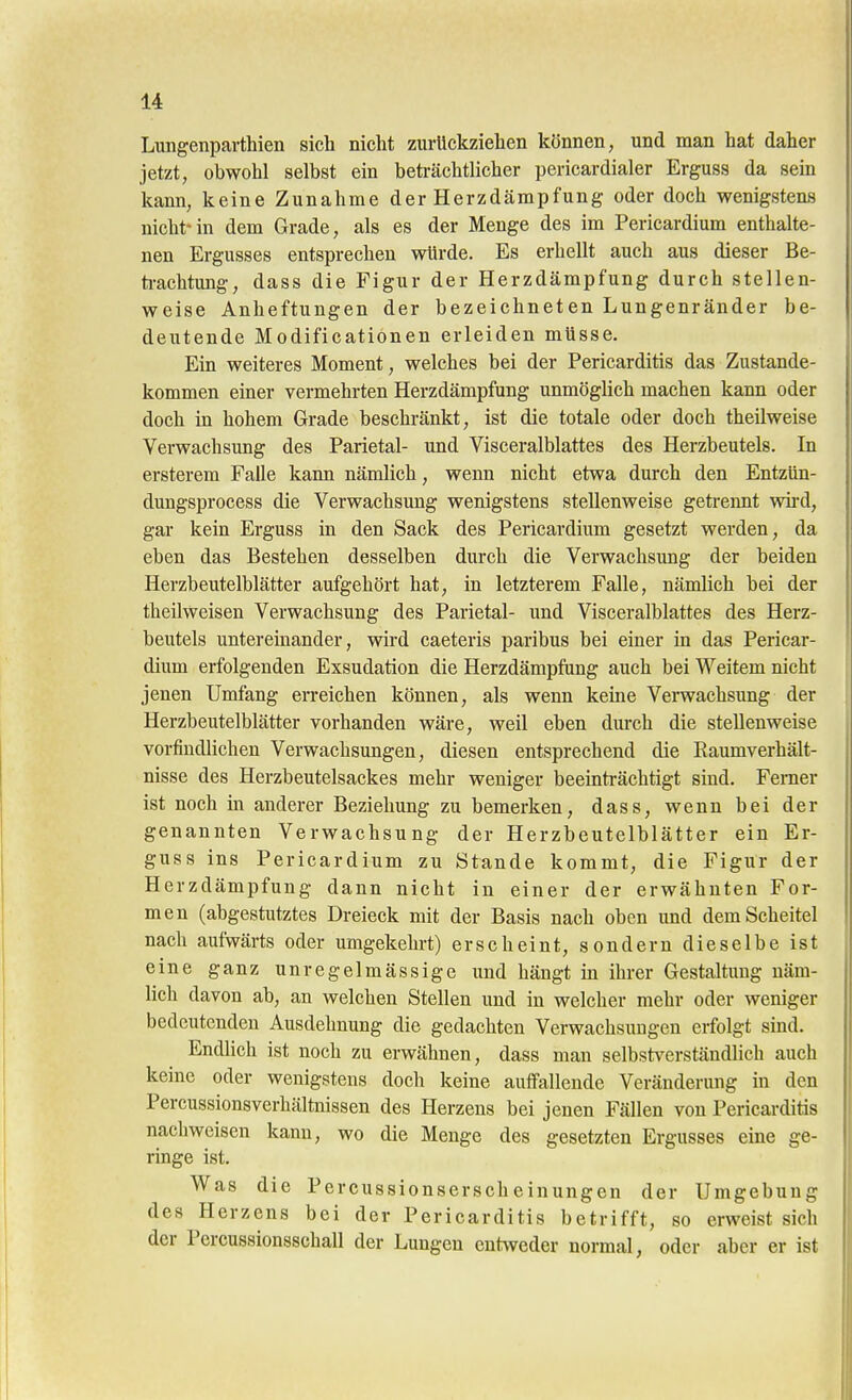 Lungenparthien sich nicht zurückziehen können, und man hat daher jetzt, obwohl selbst ein beträchtlicher pericardialer Erguss da sein kann, keine Zunahme der Herzdämpfung oder doch wenigstens nicht-in dem Grade, als es der Menge des im Pericardium enthalte- nen Ergusses entsprechen würde. Es erhellt auch aus dieser Be- ti-achtimg, dass die Figur der Herzdämpfung durch stellen- weise Anheftungen der bezeichneten Lungenränder be- deutende Modificationen erleiden müsse. Ein weiteres Moment, welches bei der Pericarditis das Zustande- kommen einer vermehrten Herzdämpfung unmöglich machen kann oder doch in hohem Grade beschränkt, ist die totale oder doch theilweise Verwachsung des Parietal- und Visceralblattes des Herzbeutels. In ersterem Falle kann nämlich, wenn nicht etwa durch den Entzün- dungsprocess die Verwachsung wenigstens stellenweise getrennt wii*d, gar kein Erguss in den Sack des Pericardium gesetzt werden, da eben das Bestehen desselben durch die Verwachsung der beiden Herzbeutelblätter aufgehört hat, in letzterem Falle, nämlich bei der theilweisen Verwachsung des Parietal- und Visceralblattes des Herz- beutels untereinander, wird caeteris paribus bei einer in das Pericar- dium erfolgenden Exsudation die Herzdämpfung auch bei Weitem nicht jenen Umfang erreichen können, als wenn keine Verwachsung der Herzbeutelblätter vorhanden wäre, weil eben durch die stellenweise vorfindlichen Verwachsungen, diesen entsprechend die Raumverhält- nisse des Herzbeutelsackes mehr weniger beeinträchtigt sind. Ferner ist noch m anderer Beziehung zu bemerken, dass, wenn bei der genannten Verwachsung der Herzbeutelblätter ein Er- guss ins Pericardium zu Stande kommt, die Figur der Herzdämpfung dann nicht in einer der erwähnten For- men (abgestutztes Dreieck mit der Basis nach oben und dem Scheitel nach aufwärts oder umgekehrt) erscheint, sondern dieselbe ist eine ganz unregelmässige imd hängt in ihrer Gestaltung näm- lich davon ab, an welchen Stellen und in welcher mehr oder weniger bedeutenden Ausdehnung die gedachten Verwachsungen erfolgt sind. Endlich ist noch zu erwähnen, dass man selbst^^erständlich auch keine oder wenigstens doch keine auffallende Veränderung in den Percussionsverhältnissen des Herzens bei jenen Fällen von Pericarditis nachweisen kann, wo die Menge des gesetzten Ergusses eine ge- ringe ist. Was die Percussionserscheinungen der Umgebung des Herzens bei der Pericarditis betrifft, so erweist sich der Percussionsschall der Lungen cuhveder normal, oder aber er ist