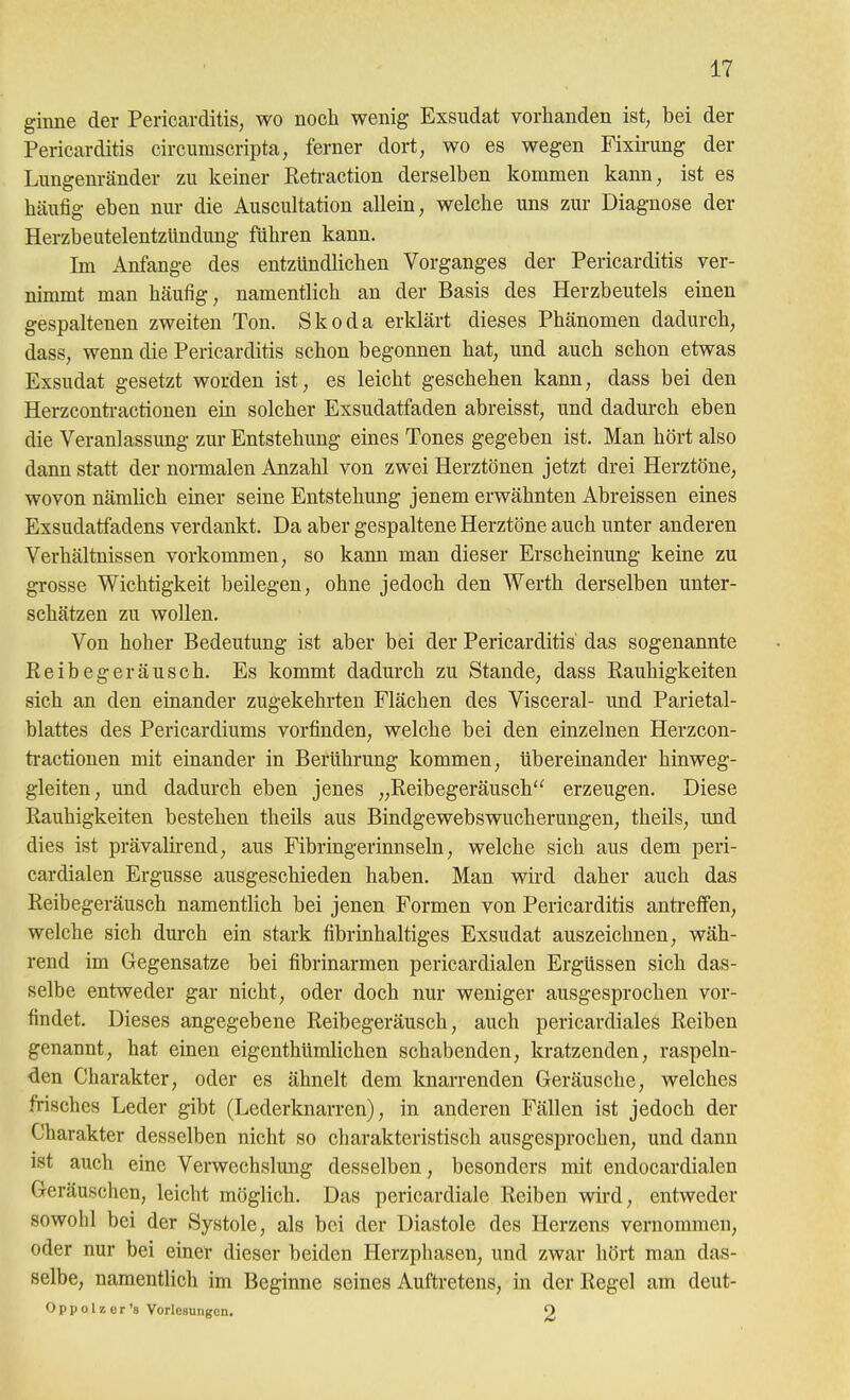 ginne der Pericarditis, wo noch wenig Exsudat vorhanden ist, bei der Pericarditis circumscripta, ferner dort, wo es wegen Fixirung der Lungenränder zu keiner Reti-action derselben kommen kann, ist es häufig eben nur die Auscultation allein, welche uns zur Diagnose der Herzbeutelentzündung führen kann. Im Anfange des entzündlichen Vorganges der Pericarditis ver- nimmt man häufig, namentlich an der Basis des Herzbeutels einen gespaltenen zweiten Ton. Skoda erklärt dieses Phänomen dadurch, dass, wenn die Pericarditis schon begonnen hat, und auch schon etwas Exsudat gesetzt worden ist, es leicht geschehen kann, dass bei den Herzconti-actionen ein solcher Exsudatfaden abreisst, und dadurch eben die Veranlassung zur Entstehung eines Tones gegeben ist. Man hört also dann statt der normalen Anzahl von zwei Herztönen jetzt drei Herztöne, wovon nämlich einer seine Entstehung jenem erwähnten Abreissen eines Exsudatfadens verdankt. Da aber gespaltene Herztöne auch unter anderen Verhältnissen vorkommen, so kann man dieser Erscheinung keine zu grosse Wichtigkeit beilegen, ohne jedoch den Werth derselben unter- schätzen zu wollen. Von hoher Bedeutung ist aber bei der Pericarditis das sogenannte Keibegeräusch. Es kommt dadurch zu Stande, dass Rauhigkeiten sich an den einander zugekehrten Flächen des Visceral- und Parietal- blattes des Pericardiums vorfinden, welche bei den einzelnen Herzcon- tractionen mit einander in Berührung kommen, übereinander hinweg- gleiten, und dadurch eben jenes „Reibegeräusch'' erzeugen. Diese Rauhigkeiten bestehen theils aus Bindgewebswucherungen, theils, und dies ist prävalkend, aus Fibringerinnseln, welche sich aus dem peri- cardialen Ergüsse ausgeschieden haben. Man wird daher auch das Reibegeräusch namentlich bei jenen Formen von Pericarditis anti-effen, welche sich durch ein stark fibrinhaltiges Exsudat auszeichnen, wäh- rend im Gegensatze bei fibrinarmen pericardialen Ergüssen sich das- selbe entweder gar nicht, oder doch nur weniger ausgesprochen vor- findet. Dieses angegebene Reibegeräusch, auch pericardiales Reiben genannt, hat einen eigenthümlichen schabenden, kratzenden, raspeln- den Charakter, oder es ähnelt dem knarrenden Geräusche, welches frisches Leder gibt (Lederknarren), in anderen Fällen ist jedoch der Charakter desselben nicht so charakteristisch ausgesprochen, und dann ist auch eine Verwechslung desselben, besonders mit endocardialen Geräuschen, leicht möglich. Das pericardiale Reiben wird, entweder sowohl bei der Systole, als bei der Diastole des Herzens vernommen, oder nur bei einer dieser beiden Herzphasen, und zwar hört man das- selbe, namentlich im Beginne seines Auftretens, in der Regel am deut- Oppolz er'8 Vorlesungen. O