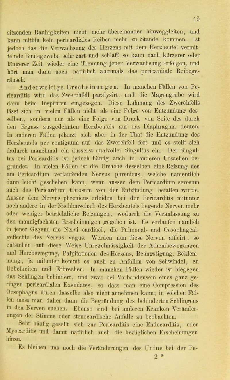 sitzenden Rauliig'keiten nicht mehr übereinander hinweggleiten^ und kann mithin kein pericardiales Reiben mehr zu Stande kommen. Ist jedoch das die Verwachsung des Herzens mit dem Herzbeutel vermit- telnde Bindegewebe sehr zart und schlaff, so kann nach kürzerer oder längerer Zeit wieder eine Trennung jener Verwachsung erfolgen, und hört man dann auch natürlich abermals das pericardiale Reibege- räusch. Anderweitige Erscheinungen. In manchen Fällen von Pe- ricarditis wird das Zwerchfell paralysirt, und die Magengrube wird dann beim Inspiriren eingezogen. Diese Lähmung des Zwerchfells lässt sich in vielen Fällen nicht als eine Folge von Entzündung- des- selben, sondern nm- als eine Folge von Druck von Seite des durch den Erguss ausgedehnten Herzbeutels auf das Diaphragma deuten. In anderen Fällen pflanzt sich aber in der That die Entzündung des Herzbeutels per contiguum auf das Zwerchfell fort und es stellt sich dadm-ch manchmal ein äusserst qualvoller Singultus ein. Der Singul- tus bei Pericarditis ist jedoch häufig auch in anderen Ursachen be- gründet. In vielen Fällen ist die Ursache desselben eine Reizimg des am Pericardium verlaufenden Nervus phrenicus, welche namentlich dann leicht geschehen kann, wenn ausser dem Pericardium serosum auch das Pericardium fibrosum von der Entzündung befallen wurde. Ausser dem NeiTus phrenicus erleiden bei der Pericarditis mitunter noch andere in der Nachbarschaft des Herzbeutels liegende Nerven mehr oder weniger beti-ächtliche Reizungen, wodurch die Veranlassung zu den mannigfachsten Erscheinungen gegeben ist. Es verlaufen nämlich in jener Gegend die Nervi cardiaci, die Pulmonal- und Oesophageal- geflechte des Nervus vagus. Werden nun diese Nerven afficirt, so entstehen auf diese Weise Unregelmässigkeit der Athembewegungen und Herzbewegung, Palpitationen des Herzens, Beängstigung, Beklem- mung, ja mitunter kommt es auch zu Anfällen von Schwindel, zu Uebelkeiten und Erbrechen. In manchen Fällen wieder ist hiegegen das Schlingen behindert, und zwar bei Vorhandensein eines ganz ge- ringen pericardialen Exsudates, so dass man eine Compression des Oesophagus durch dasselbe also nicht annehmen kann; in solchen Fäl- len mus8 man daher dann die Begründung des behinderten Schlingens in den Nerven suchen. Ebenso sind bei anderen Kranken Veränder- ungen der Stimme oder stenocardische Anfälle zu beobachten. Sehr häufig gesellt sich zur Pericarditis eine Eudocarditis, oder Myocarditis und damit natürlich auch die bezüglichen Erscheinungen hinzu. Es bleiben uns noch die Veränderungen des Urins bei der Pe- 2 *