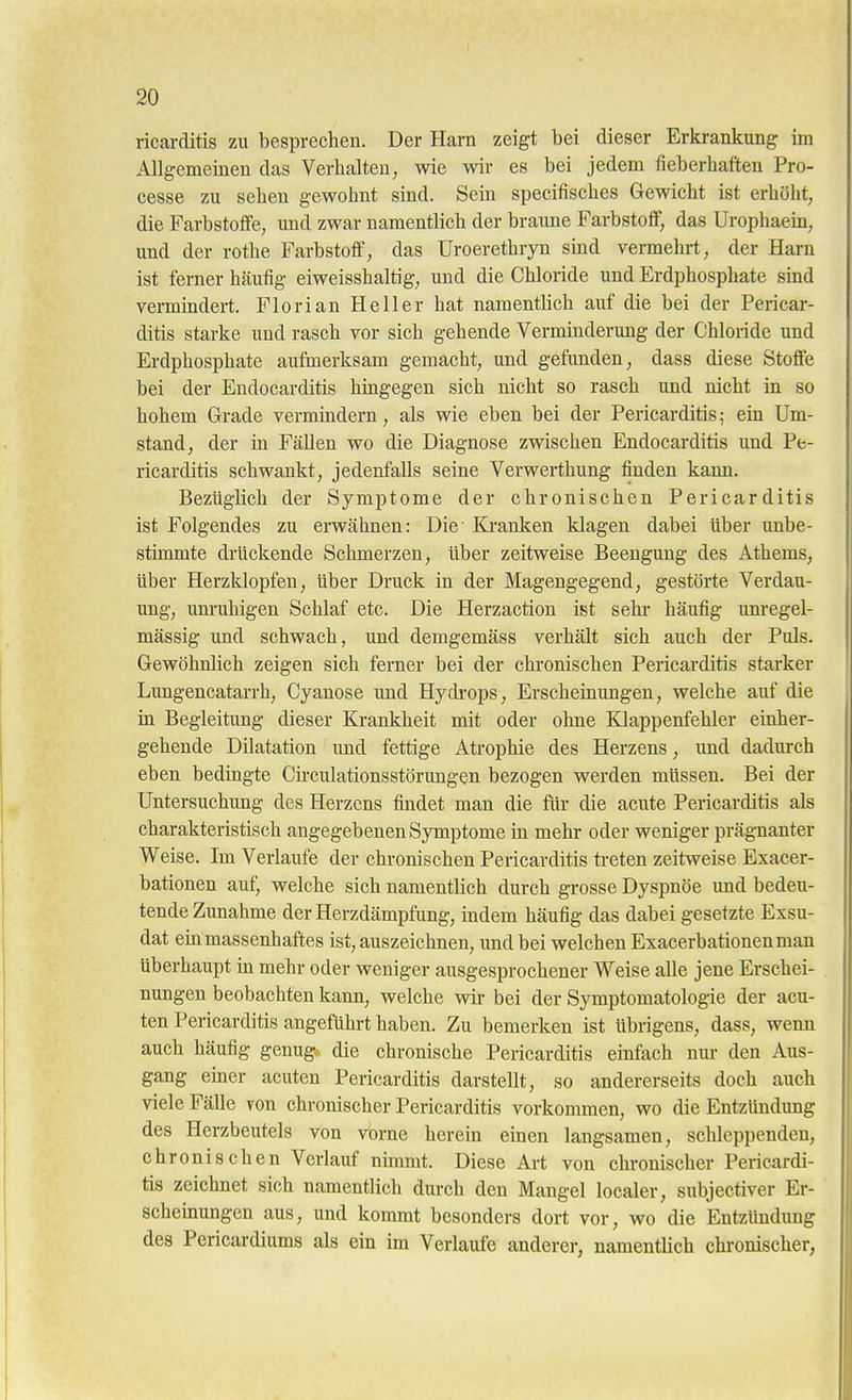 ricarditis zu besprechen. Der Harn zeigt bei dieser Erkrankung im Allgemeinen das Verhalten, wie wir es bei jedem fieberhaften Pro- cesse zu sehen gewohnt sind. Sein specifisches Gewicht ist erhöht, die Farbstoffe, und zwar namentlich der braune Farbstoff, das Urophaem, und der rothe Farbstoff, das Uroerethryn smd vermehrt, der Harn ist ferner hcäufig eiweisshaltig, und die Chloride und Erdphosphate smd vermindert. Florian Heller hat namentlich auf die bei der Pericar- ditis starke und rasch vor sich gehende Vermüiderung der Chloride und Erdphosphate aufmerksam gemacht, und gefunden, dass diese Stoffe bei der Eudocarditis hmgegen sich nicht so rasch und nicht in so hohem Grade vermindern, als wie eben bei der Pericarditis; ein Um- stand, der in Fällen wo die Diagnose zwischen Eudocarditis und Pe- ricarditis schwankt, jedenfalls seine Verwerthung finden kann. Bezüglich der Symptome der chronischen Pericarditis ist Folgendes zu erwähnen: Die' Ki-anken klagen dabei über unbe- stimmte drückende Schmerzen, Uber zeitweise Beengung des Athems, über Herzklopfen, über Druck in der Magengegend, gestörte Verdau- ung, um'uhigen Schlaf etc. Die Herzactiou ist sehr häufig unregel- mässig und schwach, und demgemäss verhält sich auch der Puls. Gewöhnlich zeigen sich ferner bei der chi-onischen Pericarditis starker Lungencatarrh, Cyanose und Hycbops, Erscheinungen, welche auf die in Begleitung dieser Krankheit mit oder ohne Klappenfehler einher- gehende Dilatation und fettige Atrophie des Herzens, und dadurch eben bedingte Cü-culationsstörungen bezogen werden müssen. Bei der üntersuchimg des Herzens findet man die für die acute Pericarditis als charakteristisch angegebenen Symptome in mehr oder weniger präg-nanter Weise. Im Verlaufe der chronischen Pericarditis ti-eten zeitweise Exacer- bationen auf, welche sich namentlich durch grosse Dyspnoe und bedeu- tende Zunahme der Herzdämpfung, indem häufig das dabei gesetzte Exsu- dat ein massenhaftes ist, auszeichnen, und bei welchen Exacerbationen man überhaupt in mehr oder weniger ausgesprochener Weise alle jene Erschei- nungen beobachten kann, welche wir bei der Symptomatologie der acu- ten Pericarditis angeführt haben. Zu bemerken ist übrigens, dass, wenn auch häufig genug, die chronische Pericarditis einfach nur den Aus- gang einer acuten Pericarditis darstellt, so andererseits doch auch viele Fälle von chronischer Pericarditis vorkommen, wo die Entzündung des Herzbeutels von vorne herein einen langsamen, schleppenden, chronischen Verlauf nimmt. Diese Art von chronischer Pericardi- tis zeichnet sich namentlich durch den Mangel localer, subjectiver Er- scheinungen aus, und kommt besonders dort vor, wo die Entzündung des Pericardiums als ein im Verlaufe anderer, namentUch chronischer,