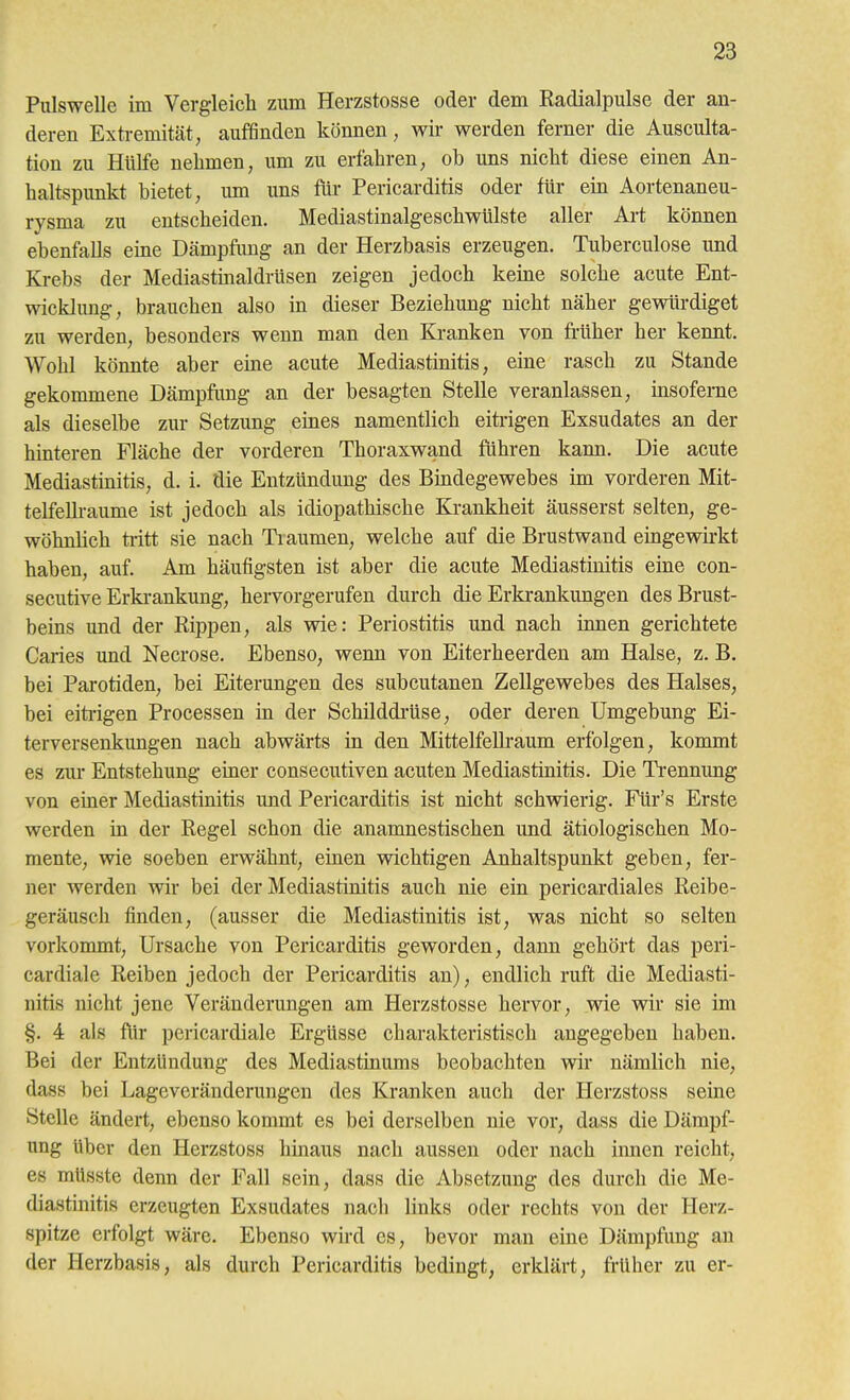 Pulswelle im Vergleieli zum Herzstosse oder dem Radialpulse der an- deren Extremität, auffinden können, wir werden ferner die Ausculta- tion zu Hülfe nehmen, um zu erfahren, ob uns nicht diese einen An- haltspimkt bietet, imi uns für Pericarditis oder für ein Aortenaneu- rysma zu entscheiden. Mediastinalgeschwülste aller Art können ebenfalls eine Dämpfung an der Herzbasis erzeugen. Tuberculose und Krebs der Mediastinaldrüsen zeigen jedoch keine solche acute Ent- wicklung, brauchen also in dieser Beziehung nicht näher gewtirdiget zu werden, besonders wenn man den Kranken von fi-üher her kennt. Wohl könnte aber eine acute Mediastinitis, eine rasch zu Stande gekommene Dämpfung an der besagten Stelle veranlassen, insoferne als dieselbe zur Setzung eines namentlich eitrigen Exsudates an der hinteren Fläche der vorderen Thoraxwand führen kann. Die acute Mediastinitis, d. i. die Entzündung des Biudegewebes im vorderen Mit- telfellraume ist jedoch als idiopathische Krankheit äusserst selten, ge- wöhnlich ti-itt sie nach Traumen, welche auf die Brustwand eingewirkt haben, auf. Am häufigsten ist aber die acute Mediastinitis eine con- secutive Erki-ankung, hervorgerufen durch die Erkrankungen des Brust- beins und der Rippen, als wie: Periostitis und nach innen gerichtete Caries und Necrose. Ebenso, wenn von Eiterheerden am Halse, z. B. bei Parotiden, bei Eiterungen des subcutanen Zellgewebes des Halses, bei eitiigen Processen in der Schilddi-üse, oder deren Umgebung Ei- terversenkungen nach abwärts in den Mittelfellraum erfolgen, kommt es zur Entstehung ehaer consecutiven acuten Mediastinitis. Die Ti'ennung von emer Mediastinitis und Pericarditis ist nicht schwierig. Für's Erste werden in der Regel schon die anamnestischen und ätiologischen Mo- mente, wie soeben erwähnt, einen wichtigen Anhaltspunkt geben, fer- ner werden wir bei der Mediastinitis auch nie ein pericardiales Reibe- geräusch finden, (ausser die Mediastinitis ist, was nicht so selten vorkommt, Ursache von Pericarditis geworden, dann gehört das peri- cardiale Reiben jedoch der Pericarditis an), endlich ruft die Mediasti- nitis nicht jene Veränderungen am Herzstosse hervor, wie wir sie im §. 4 als für pericardiale Ergüsse charakteristisch angegeben haben. Bei der Entzündung des Mediastinums beobachten wir nämlich nie, dass bei Lageveränderungen des Kranken auch der Herzstoss seine Stelle ändert, ebenso kommt es bei derselben nie vor, dass die Dämpf- ung über den Herzstoss hinaus nach aussen oder nach innen reicht, es mUsste denn der Fall sein, dass die Absetzung des durch die Me- diastinitis erzeugten Exsudates nach links oder rechts von der Herz- spitze erfolgt wäre. Ebenso wird es, bevor man eine Dämpfimg an der Herzbasis, als durch Pericarditis bedingt, erklärt, früher zu er-