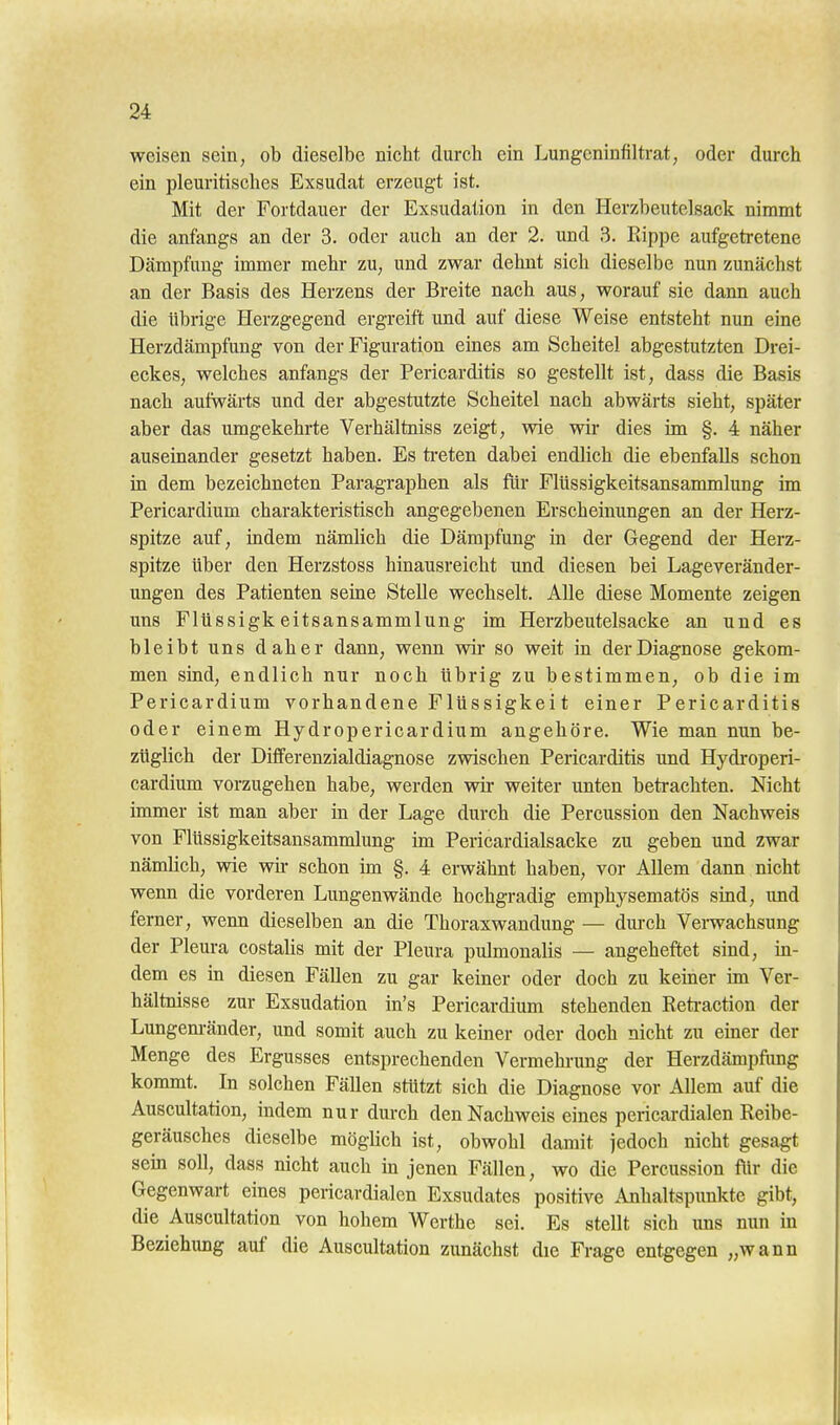 weisen sein, ob dieselbe nicht durch ein Lungeninfiltrat, oder durch ein pleuritisches Exsudat erzeugt ist. Mit der Fortdauer der Exsudation in den Herzbeutel sack nimmt die anfangs an der 3. oder auch an der 2. und 3. Rippe aufgetretene Dämpfung immer mehr zu, und zwar dehnt sich dieselbe nun zunächst an der Basis des Herzens der Breite nach aus, worauf sie dann auch die übrige Herzgegend ergreift und auf diese Weise entsteht nun eine Herzdämpfung von der Figuration eines am Scheitel abgestutzten Drei- eckes, welches anfangs der Pericarditis so gestellt ist, dass die Basis nach aufwärts und der abgestutzte Scheitel nach abwärts sieht, später aber das umgekehrte Verhältniss zeigt, wie wir dies im §. 4 näher auseinander gesetzt haben. Es ti-eten dabei endlich die ebenfalls schon in dem bezeichneten Paragraphen als für Flüssigkeitsansammlung im Pericardium charakteristisch angegebenen Erscheinungen an der Herz- spitze auf, indem nämlich die Dämpfung in der Gegend der Herz- spitze über den Herzstoss hinausreicht und diesen bei Lageveränder- ungen des Patienten seine Stelle wechselt. Alle diese Momente zeigen uns Flüssigkeitsansammlung un Herzbeutelsacke an und es bleibt uns daher dann, wenn wir so weit in der Diagnose gekom- men sind, endlich nur noch übrig zu bestimmen, ob die im Pericardium vorhandene Flüssigkei t einer Pericarditis oder einem Hydropericardium angehöre. Wie man nun be- züglich der Differenzialdiagnose zwischen Pericarditis und Hydroperi- cardium vorzugehen habe, werden wir weiter unten betrachten. Nicht ünmer ist man aber m der Lage durch die Percussion den Nachweis von Flüssigkeitsansammlung im Pericardialsacke zu geben und zwar nämlich, wie wir schon im §. 4 erwähnt haben, vor Allem dann nicht wenn die vorderen Lungenwände hochgradig emphysematös sind, und ferner, wenn dieselben an die Thoraxwandung — dm-ch Vei-wachsung der Pleura costalis mit der Pleura pulmonalis — angeheftet sind, in- dem es in diesen Fällen zu gar keiner oder doch zu kemer im Ver- hältnisse zur Exsudation in's Pericardium stehenden Eeti-action der Lungenränder, und somit auch zu keiner oder doch nicht zu einer der Menge des Ergusses entsprechenden Vermehnmg der Herzdämpfimg kommt. In solchen Fällen stützt sich die Diagnose vor Allem auf die Auscultation, indem nur durch den Nachweis eines pericardialen Reibe- geräusches dieselbe möglich ist, obwohl damit jedoch nicht gesagt sem soll, dass nicht auch in jenen Fällen, wo die Percussion fiir die Gegenwart eines pericardialen Exsudates positive Anhaltspunkte gibt, die Auscultation von hohem Werthe sei. Es stellt sich uns nun in Beziehung auf die Auscultation zunächst die Frage entgegen „wann