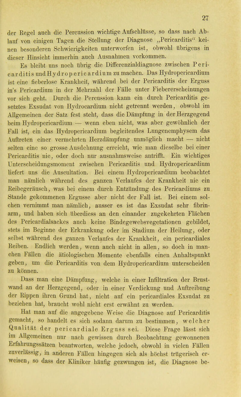 der Regel auch die Percussion wichtige Aufschlüsse, so dass nach Ab- laitf von einigen Tagen die Stellung der Diagnose ,,Pericarditis'' kei- nen besonderen Schwierigkeiten unterworfen ist, obwohl übrigens in dieser Hinsicht immerhin auch Ausnahmen vorkommen. Es bleibt uns noch übrig die Differenzialdiagnose zwischen Peri- c a r d i t i s imd H y d r o p e r i c a r d i u m zu machen. Das Hydropericardium ist eine fieberlose Krankheit, während bei der Pericarditis der Erguss in's Pericardium in der Mehrzahl der Fälle unter Fiebererscheinungen vor sich geht. Durch die Percussion kann ein durch Pericarditis ge- setztes Exsudat von Hydrocardium nicht getrennt werden, obwohl im Allgemeinen der Satz fest steht, dass die Dämpfung in der Herzgegend beim Hydi-opericardium — wenn eben nicht, was aber gewöhnlich der Fall ist, ein das Hydropericardium begleitendes Lungenemphysem das Aufti-eten einer vermehrten Herzdämpfung unmöglich macht — nicht selten eine so grosse Ausdehnung erreicht, wie man dieselbe bei einer Pericarditis nie, oder doch nur ausnahmsweise anti'ifft. Ein wichtiges Unterscheidungsmoment zwischen Pericarditis und Hydropericardium liefert uns die Auscultation. Bei emem Hydropericardium beobachtet man nämlich während des ganzen Verlaufes der Krankheit nie ein Reibegeräusch, was bei einem durch Entzündung des Pericardiums zu Stande gekommenen Ergüsse aber nicht der Fall ist. Bei einem sol- chen vernimmt man nämlich, ausser es ist das Exsudat sehr fibrin- arm, und haben sich überdiess an den einander zugekehrten Flächen des Pericardialsackes auch keine Bindegewebsvegetationen gebildet, stets im Beginne der Erkrankung oder im Stadium der Heilung, oder selbst während des ganzen Verlaufes der Krankheit, ein pericardiales Reiben. Endlich werden, wenn auch nicht in allen, so doch in man- chen Fällen die ätiologischen Momente ebenfalls einen Anhaltspunkt geben, um die Pericarditis von dem Hydi-opericardium unterscheiden zu können. Dass man eine Dämpfung, welche in einer Infiltration der Brust- wand an der Herzgegend, oder in einer Verdickung und Aufti-eibung der Rippen ihren Grund hat, nicht auf ein pericardiales Exsudat zu beziehen hat, braucht wohl nicht erst erwähnt zu werden. Hat man auf die angegebene Weise die Diagnose auf Pericarditis gemacht, so handelt es sich sodann darum zu bestimmen, welcher Qualität der pericardiale Erguss sei. Diese Frage lässt sich im Allgemeinen nur nach gewissen durch Beobachtung gewonnenen Erfahrungssätzen beantworten, welche jedoch, obwohl in vielen Fällen zuverlässig, in anderen Fällen hingegen sich als höchst trügerisch er- weisen, so dass der Kliniker häufig gezwungen ist, die Diagnose be-