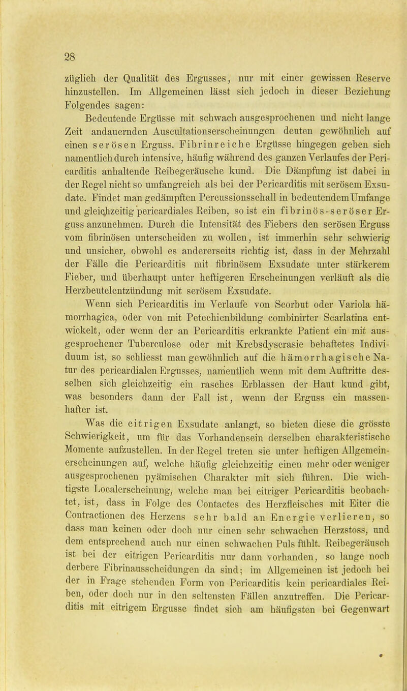 zttglich der Qualität des Ergusses, nur mit einer gewissen Reserve hinzustellen. Im Allgemeinen lässt sich jedoch in dieser Beziehung Folgendes sagen: Bedeutende Ergüsse mit schwach ausgesprochenen und nicht lange Zeit andauernden Auscultationserscheinungen deuten gewöhnlich auf emen serösen Erguss. Fibrinreiche Ergüsse hmgegen geben sich namentlich durch intensive, häufig während des ganzen Verlaufes der Peri- carditis anhaltende Reibegeräusche kund. Die Dämpfung ist dabei in der Regel nicht so umfangreich als bei der Pericarditis mit serösem Exsu- date. Findet man gedämpften Percussionsschall in bedeutendem Umfange imd gleichzeitig pericardiales Reiben, so ist ein f i b r i n ö s - s e r ö s e r Er- guss anzunehmen. Durch die Intensität des Fiebers den serösen Erguss vom fibrinösen unterscheiden zu wollen, ist immerhin sehr schwierig lind unsicher, obwohl es andererseits richtig ist, dass in der Mehrzahl der Fälle die Pericarditis mit fibrinösem Exsudate unter stärkerem Fieber, und überhaupt unter heftigeren Erscheinungen verläuft als die Herzbeutelentzündung mit serösem Exsudate. Wenn sich Pericarditis im Verlaufe von Scorbut oder Variola hä- morrhagica, oder von mit Petechienbildung combinirter Scarlatina ent- vnckelt, oder wenn der an Pericarditis erkrankte Patient ein mit aus- gesprochener Tuberculose oder mit Krebsdyscrasie behaftetes Indivi- duum ist, so schliesst man gewöhnlich auf die hämorrhagische Na- tiu- des pericardialen Ergusses, nanientlich wenn mit dem Auftritte des- selben sich gleichzeitig ein rasches Erblassen der Haut kund gibt, was besonders dann der Fall ist, wenn der Erguss ein massen- hafter ist. Was die eitrigen Exsudate anlangt, so bieten diese die grösste Schwierigkeit, um für das Vorhandensein derselben charakteristische Momente aufzustellen. In der Regel ti-eten sie unter heftigen Allgemein- erscheinungen auf, welche häufig gleichzeitig einen mehr oder weniger ausgesprochenen pyämischen Charakter mit sich fühi-en. Die wich- tigste Localerscheinung, welche man bei eiti-iger Pericarditis beobach- tet, ist, dass in Folge des Contactes des Herzfleisches mit Eiter die Conti-actionen des Herzens sehr bald an Energie verlieren, so dass man keinen oder doch nur einen sehr schwachen Herzstoss, und dem entsprechend auch mu- einen schwachen Puls fiihlt. Reibegeräusch ist bei der eitrigen Pericarditis nur dann vorhanden, so lange noch derbere Fibrinausscheidungen da sind; im Allgemeinen ist jedoch bei der in Frage stehenden Form von Pericarditis kein pericardiales Rei- ben, oder doch nur in den seltensten Fällen anzuti-effen. Die Pericar- ditis mit eitrigem Ergüsse findet sich am häufigsten bei Gegenwart