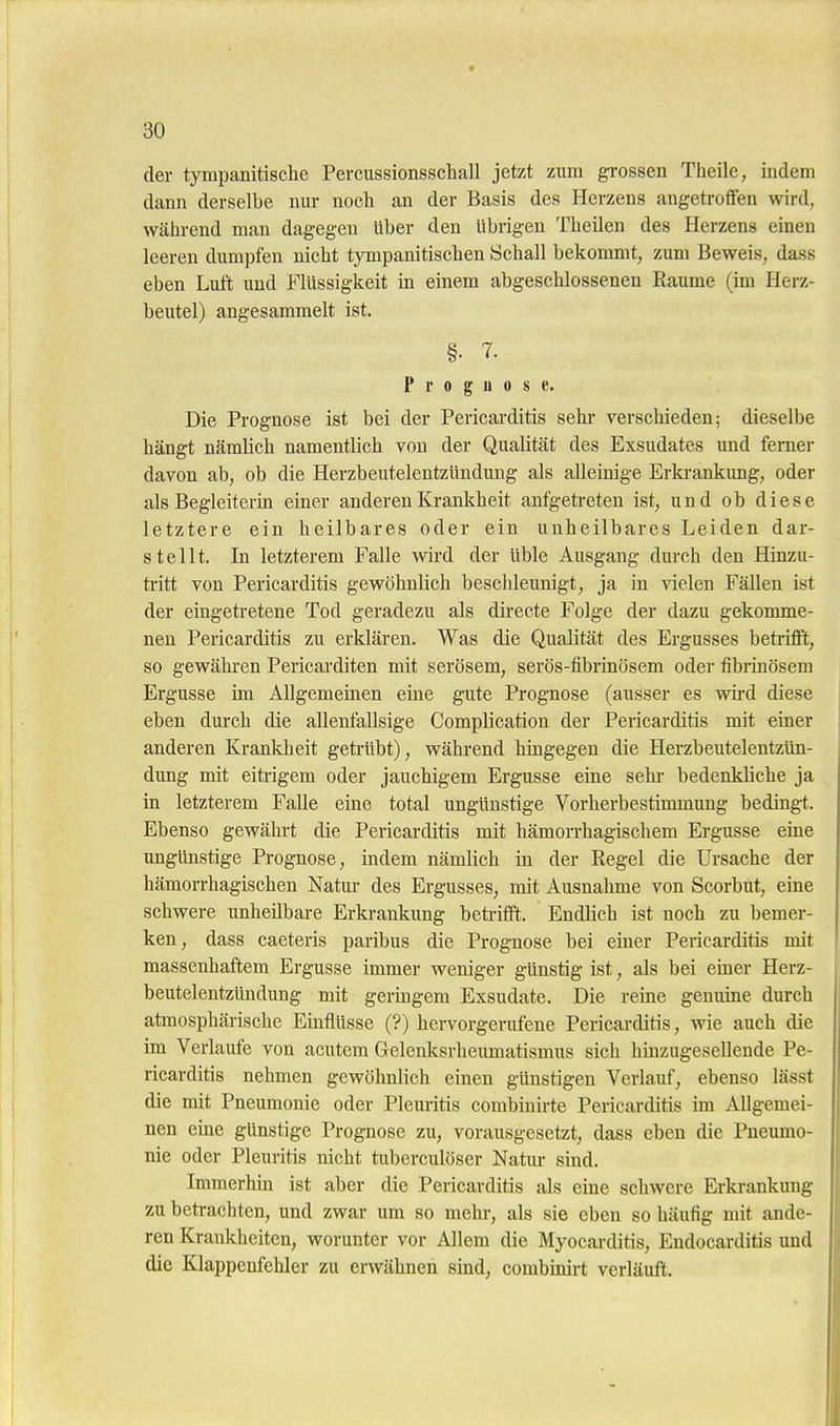 der tympanitisclie Percussionsschall jetzt zum grossen Theile, indem dann derselbe nur noch an der Basis des Herzens angetroffen wird, während man dagegen Uber den übrigen Theilen des Herzens einen leeren dumpfen nicht tympanitischen Schall bekommt, zum Beweis, dass eben Luft und Flüssigkeit in einem abgeschlossenen Räume (im Herz- beutel) angesammelt ist. §• 7. Prognose. Die Prognose ist bei der Pericarditis sehr verschieden; dieselbe hängt nämlich namentlich von der Qualität des Exsudates und femer davon ab, ob die Herzbeutelentzündung als alleinige Erki-ankung, oder als Begleiterin einer anderen Krankheit anfgeti-eten ist, und ob diese letztere ein heilbares oder ein unheilbares Leiden dar- stellt. In letzterem Falle wird der üble Ausgang durch den Hinzu- ti'itt von Pericarditis gewöhnlich beschleunigt, ja in vielen Fällen ist der eingetretene Tod geradezu als directe Folge der dazu gekonune- nen Pericarditis zu erklären. Was die Qualität des Ergusses betriffl;, so gewähren Pericarditen mit serösem, serös-fibrinösem oder fibrinösem Ergüsse im Allgemeinen eine gute Prognose (ausser es wii-d diese eben durch die allenfallsige Complication der Pericarditis mit einer anderen Krankheit getrübt), während hingegen die Herzbeutelentzün- dimg mit eitrigem oder jauchigem Ergüsse eine sehr bedenkliche ja in letzterem Falle eine total ungünstige Vorherbestimmung bedingt. Ebenso gewährt die Pericarditis mit hämoiThagischem Ergüsse eine ungünstige Prognose, indem nämlich in der Eegel die Ursache der hämorrhagischen Natur des Ergusses, mit Ausnahme von Scorbut, eine schwere unheilbare Erkrankung beti-ifft. Endlich ist noch zu bemer- ken, dass caeteris paribus die Prognose bei einer Pericarditis mit massenhaftem Ergüsse immer weniger günstig ist, als bei einer Herz- beutelentzündung mit germgem Exsudate. Die reine genuine durch atmosphärische Einflüsse (?) hervorgerufene Pericarditis, wie auch die im Verlaufe von acutem Grelenksrheumatismus sich hinzugesellende Pe- ricarditis nehmen gewöhnlich einen günstigen Verlauf, ebenso lässt die mit Pneumonie oder Pleuritis combinirte Pericarditis im Allgemei- nen eine günstige Prognose zu, vorausgesetzt, dass eben die Pneumo- nie oder Pleuritis nicht tuberculöser Natiu- sind. Immerhin ist aber die Pericarditis als eine schwere Erkrankung zu betrachten, und zwar um so mehr, als sie eben so häufig mit ande- ren Krankheiten, worunter vor Allem die Myocarditis, Endocarditis und die Klappenfehler zu erwähnen sind, combinirt verläuft.