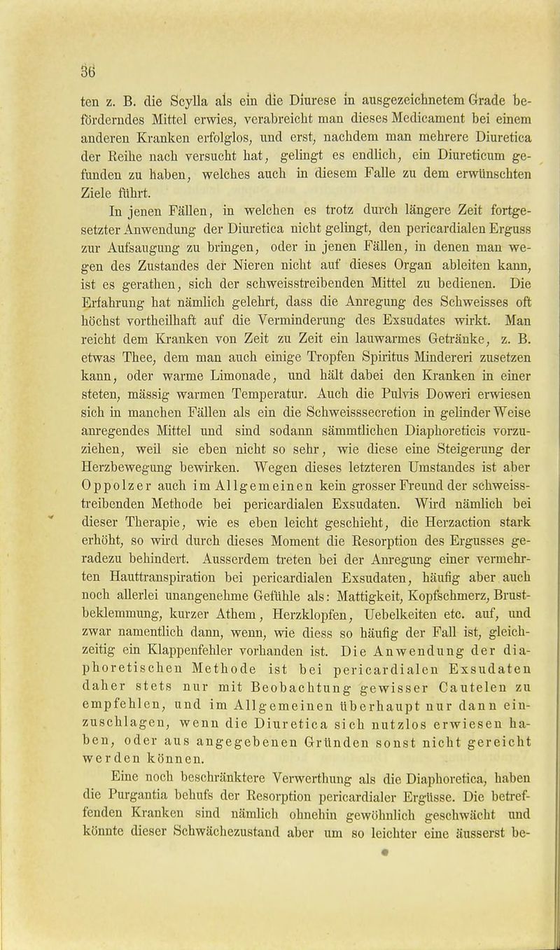 ten z. B. die Scylla als ein die Dlurese In ausgezeichnetem Grade be- förderndes Mittel erwies, verabreicht man dieses Medicament bei einem anderen Kranken erfolglos, und erst, nachdem man mehrere Diuretica der Reihe nach versucht hat, gelingt es endlich, ein Diureticum ge- funden zu haben, welches auch in diesem Falle zu dem erwünschten Ziele führt. In jenen Fällen, in welchen es ti-otz durch längere Zeit fortge- setzter Anwendung der Diuretica nicht gelingt, den pericardialen Erguss zur Aufsaugung zu bringen, oder in jenen Fällen, in denen man we- gen des Zustandes der Nieren nicht auf dieses Organ ableiten kann, ist es gerathen, sich der schweisstreibenden Mittel zu bedienen. Die Erfahrung hat nämlich gelehrt, dass die Anregung des Schweisses oft höchst vortheilhaft auf die Verminderung des Exsudates wirkt. Man reicht dem Kranken von Zeit zu Zeit ein lauwarmes Geti-änke, z. B. etwas Thee, dem man auch einige Ti-opfen Spiritus Minderen zusetzen kann, oder warme Limonade, und hält dabei den Kranken in einer steten, mässig warmen Temperatur. Auch die Pulvis Doweri erwiesen sich in manchen Fällen als ein die Schweisssecretion in gelinder Weise anregendes Mittel und sind sodann sämmtlichen Diaphoreticis vorzu- ziehen, weü sie eben nicht so sehr, wie diese eine Steigerung der Herzbewegung bewirken. Wegen dieses letzteren Umstandes ist aber Oppolzer auch imAllgemeinen keia grosser Freund der schweiss- treibenden Methode bei pericardialen Exsudaten. Wii-d nämlich bei dieser Therapie, wie es eben leicht geschieht, die Herzaction stark erhöht, so wh-d durch dieses Moment die Resorption des Ergusses ge- radezu behindert. Ausserdem ti-eten bei der Anregung einer vermehr- ten Hauttranspu-ation bei pericardialen Exsudaten, häufig aber auch noch allerlei unangenehme Gefühle als: Mattigkeit, Kopfschmerz, Brust- beklemmung, kurzer Athem, Herzklopfen, Uebelkeiten etc. auf, und zwar namentlich dann, wenn, wie diess so häufig der Fall ist, gleich- zeitig ein Klappenfehler vorhanden ist. Die Anwendung der dia- phoretischen Methode ist bei pericardialen Exsudaten daher stets nur mit Beobachtung gewisser Cauteleu zu empfehlen, und im Allgemeinen überhaupt nur dann ein- zuschlagen, wenn die Diuretica sich nutzlos erwiesen ha- ben, oder aus angegebenen Gründen sonst nicht gereicht werden können. Eine noch beschränktere Verwerthung als die Diaphoretica, haben die Purgantia behufs der Resorption pericardialer Ergüsse. Die betref- fenden Kranken sind nämlich ohnehin gewöhnlich geschwächt und könnte dieser Schwächezustand aber um so leichter eine äusserst be-