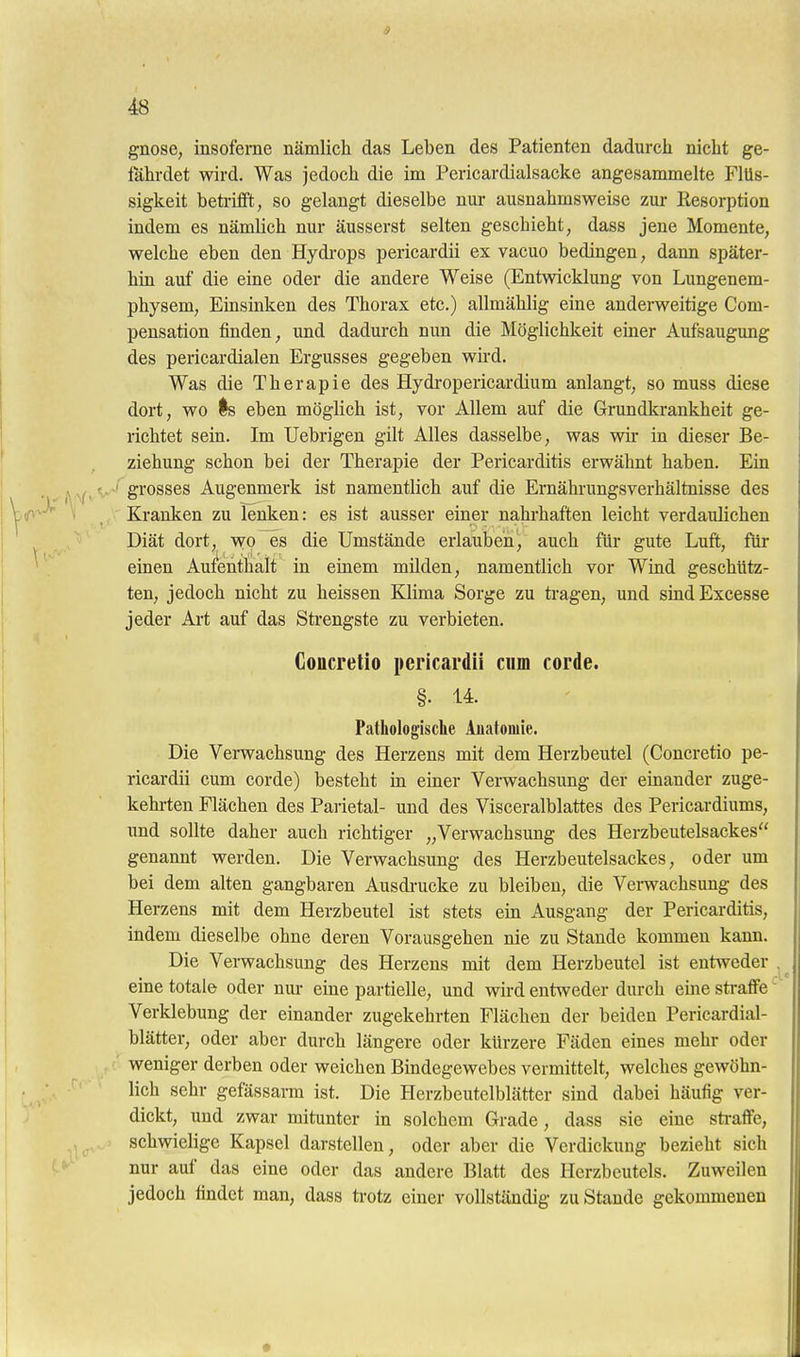 9 48 gnose, insofeme nämlich das Leben des Patienten dadurch nicht ge- fährdet wird. Was jedoch die im Pericardialsacke angesammelte Flüs- sigkeit beti-iflft, so gelangt dieselbe nur ausnahmsweise zur Resorption indem es nämlich nur äusserst selten geschieht, dass jene Momente, welche eben den Hydrops pericardii ex vacuo bedingen, dann später- hm auf die eine oder die andere Weise (Entwicklung von Lungenem- physem, Einsinken des Thorax etc.) allmählig eine anderweitige Com- pensation finden, und dadurch nun die Möglichkeit einer Aufsaugung des pericardialen Ergusses gegeben wii-d. Was die Therapie des Hydi'opericardium anlangt, so muss diese dort, wo Is eben möglich ist, vor Allem auf die Grundkrankheit ge- richtet sein. Im Uebrigen gilt Alles dasselbe, was wir in dieser Be- ziehung schon bei der Therapie der Pericarditis erwähnt haben. Ein ' grosses Augenmerk ist namentlich auf die Ernährungsverhältnisse des Kranken zu lenken: es ist ausser einer nahrhaften leicht verdaulichen Diät dort, wo es die Umstände erlauben, auch für gute Luft, für einen Aufenthalt in einem milden, namentlich vor Wind geschütz- ten, jedoch nicht zu heissen Klima Sorge zu ti'agen, und sindExcesse jeder Art auf das Strengste zu verbieten. Goacretio pericardii cum corde. §. 14. Pathologische Anatomie. Die Verwachsung des Herzens mit dem Herzbeutel (Concretio pe- ricardii cum corde) besteht in einer Verwachsung der einander zuge- kehi-ten Flächen des Pai-ietal- und des Visceralblattes des Pericardiums, und sollte daher auch richtiger „Verwachsung des Herzbeutelsackes genannt werden. Die Verwachsung des Herzbeutelsackes, oder um bei dem alten gangbaren Ausdi-ucke zu bleiben, die Verwachsung des Herzens mit dem Herzbeutel ist stets ein Ausgang der Pericarditis, indem dieselbe ohne deren Vorausgehen nie zu Stande kommen kann. Die Verwachsung des Herzens mit dem Herzbeutel ist entweder . eine totale oder nur eine partielle, und wird entweder dm-ch eine straffe' Verklebung der einander zugekehrten Flächen der beiden Pericardial- blätter, oder aber durch längere oder kürzere Fäden eines mehr oder weniger derben oder weichen Bindegewebes vermittelt, welches gewöhn- lieh sehr gefässarm ist. Die Herzbeutelblätter sind dabei häufig ver- ^ dickt, und zwar mitunter in solchem Grade, dass sie eine straffe, schwielige Kapsel darstellen, oder aber die Verdickung bezieht sich nur auf das eine oder das andere Blatt des Herzbeutels. Zuweilen jedoch findet man, dass trotz einer vollständig zu Stande gekommenen