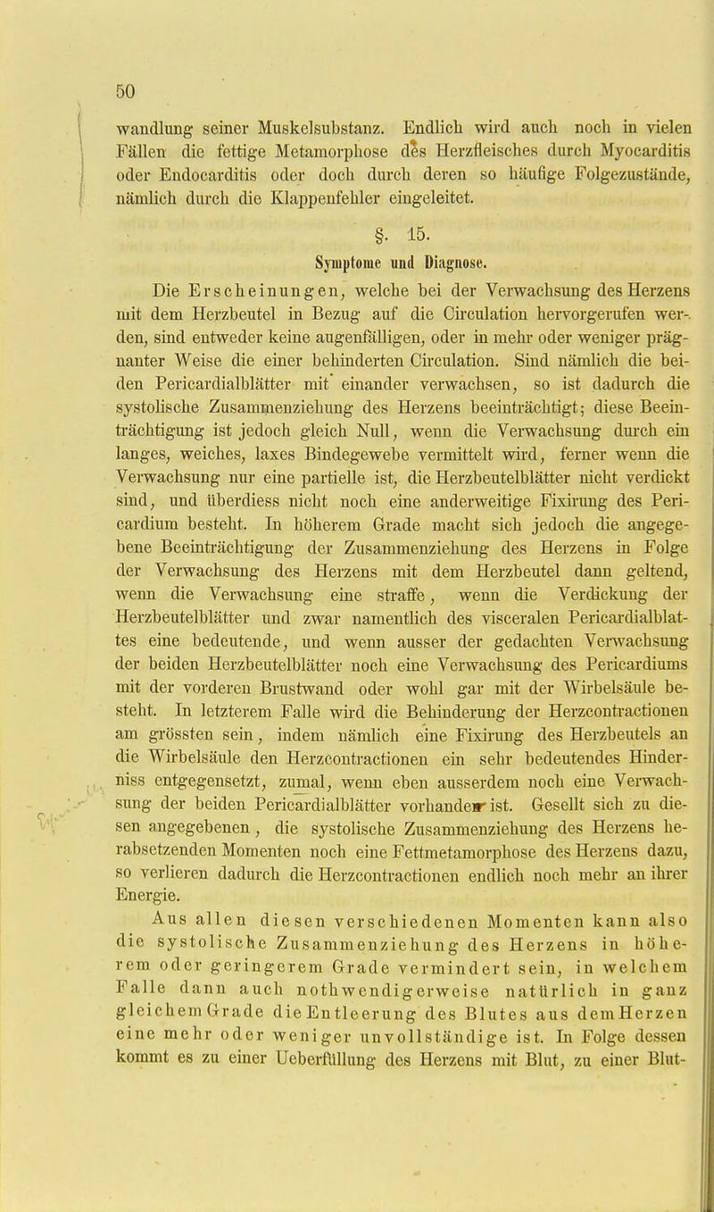 Wandlung seiner Muskelsubstanz. Endlich wird auch noch in vielen Fällen die fettige Metamorphose des Herzfleisches durch Myocarditis oder Endocarditis oder doch durch deren so häufige Folgezustände, nämlich durch die Klappenfehler eingeleitet. §. 15. Symptome und Diagnose. Die Erscheinungen, welche bei der Verwachsung des Herzens mit dem Herzbeutel in Bezug auf die Circulation hervorgerufen wer-, den, smd entweder keine augenfälligen, oder in mehr oder weniger präg- nanter Weise die einer behinderten Circulation. Sind nämlich die bei- den Pericardialblätter mit einander verwachsen, so ist dadurch die systolische Zusammenziehung des Herzens beeinträchtigt; diese Beem- trächtigung ist jedoch gleich Null, wenn die Verwachsung dmch ein langes, weiches, laxes Bindegewebe vermittelt wird, ferner wenn die Verwachsung nur eine partielle ist, die Herzbeutelblätter nicht verdickt sind, und überdiess nicht noch eine anderweitige Fixirung des Peri- cardium besteht. In höherem Grade macht sich jedoch die angege- bene Beeinträchtigung der Zusammenziehung des Herzens in Folge der Verwachsung des Herzens mit dem Herzbeutel dann geltend, wenn die Verwachsung eine sti'afife, wenn die Verdickung der Herzbeutelblätter und zwar namentlich des visceralen Pericardialblat- tes eine bedeutende, und wenn ausser der gedachten Venvachsung der beiden Herzbeutelblätter noch eine Verwachsung des Pericardiums mit der vorderen Brustwand oder wohl gar mit der Wirbelsäule be- steht. In letzterem Falle wü-d die Behinderung der Herzconti-actionen am grössten sein, indem nämlich eine Fixirung des Herzbeutels an die Wirbelsäule den Herzcontractionen em sehr bedeutendes Hinder- niss entgegensetzt, zumal, wenn eben ausserdem noch eine Verwach- sung der beiden Pericardialblätter vorhandeir ist. Gesellt sich zu die- sen angegebenen , die systolische Zusammenziehung des Herzens he- rabsetzenden Momenten noch eine Fettmetamorphose des Herzens dazu, so verlieren dadurch die Herzcontractionen endlich noch mehr an ihrer Energie. Aus allen diesen verschiedenen Momenten kann also die systolische Zusammenziehung des Herzens in höhe- rem oder geringerem Grade vermindert sein, in welchem Falle dann auch nothwendigerweise natürlich in ganz gleichem Grade die Entleerung des Blutes aus demHerzen eine mehr oder weniger unvollständige ist. In Folge dessen kommt es zu einer UeberfÜllung des Herzens mit Blut, zu einer Blut-