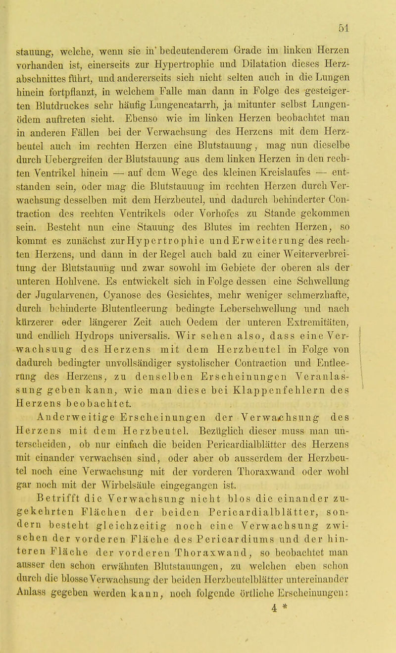 Stauung, welche, wenn sie in'bedeutenderem Grade im linken Herzen vorhanden ist, einerseits zur Hypertrophie und Dilatation dieses Herz- abschnittes führt, und andererseits sich nicht selten auch in die Lungen hüiein fortpflanzt, in welchem Falle man dann in Folge des gesteiger- ten Blutdruckes sehr häufig Lungencatarrh, ja mitunter selbst Lungen- ödem auftreten sieht. Ebenso wie im linken Herzen beobachtet man in anderen Fällen bei der Verwachsung des Herzens mit dem Herz- beutel auch im rechten Herzen eine Blutstauung, mag nun dieselbe dm-ch Uebergreifen der Blutstauung aus dem linken Herzen in den rech- ten Ventrikel hinein — auf dem Wege des kleinen Kreislaufes — ent- standen sein, oder mag die Blutstauung im rechten Herzen durch Ver- wachsung desselben mit dem Herzbeutel, und dadurch behinderter Con- ti-action des rechten Ventrikels oder Vorhofes zu Stande gekommen sein. Besteht nun eine Stauung des Blutes im rechten Herzen, so kommt es zunächst zurHypertrophie und Erweiterung des rech- ten Herzens, und dann in der Regel auch bald zu einer Weiterverbrei- tung der Blutstauung und zwar sowohl im Gebiete der oberen als der unteren Hohlvene. Es entwickelt sich in Folge dessen eine Schwellung der Jugularvenen, Cyanose des Gesichtes, mehr weniger schmerzhafte, durch behüiderte Blutentleerung bedingte Leberschwellung und nach kürzerer oder längerer Zeit auch Oedem der unteren Extremitäten, und endlich Hydi-ops universalis. Wir sehen also, dass eineVer- wachsuug des Herzens mit dem Herzbeutel in Folge von dadurch bedingter unvollsändiger systolischer Contraction und Entlee- ! rung des Herzens, zu denselben Erscheinungen Veranlas- \ sung geben kann, wie man diese bei Klappenfehlern des Herzens beobachtet. Anderweitige Erscheinungen der Verwa<chsung des Herzens mit dem Herzbeutel. Bezüglich dieser niuss man un- terscheiden, ob nur einfach die beiden Pericardialblätter des Herzens mit einander verwachsen sind, oder aber ob ausserdem der Herzbeu- tel noch eine Verwachsung ndt der vorderen Thoraxwand oder wohl gar noch mit der Wirbelsäule eingegangen ist. Betrifft die Verwachsung nicht blos die einander zu- gekehrten Flächen der beiden Pericardialblätter, son- dern besteht gleichzeitig noch eine Verwachsung zwi- schen der vorderen Fläche des Pericardiums und der hin- teren Fläche der vorderen Thoraxwand, so beobachtet man ausser den schon erwähnten Blutstauungen, zu welchen eben sclion durch die blosse Verwachsung der beiden Herzbeutclblätter untereinander Anlass gegeben werden kann, noch folgende örtliche Erscheinungen: 4 *