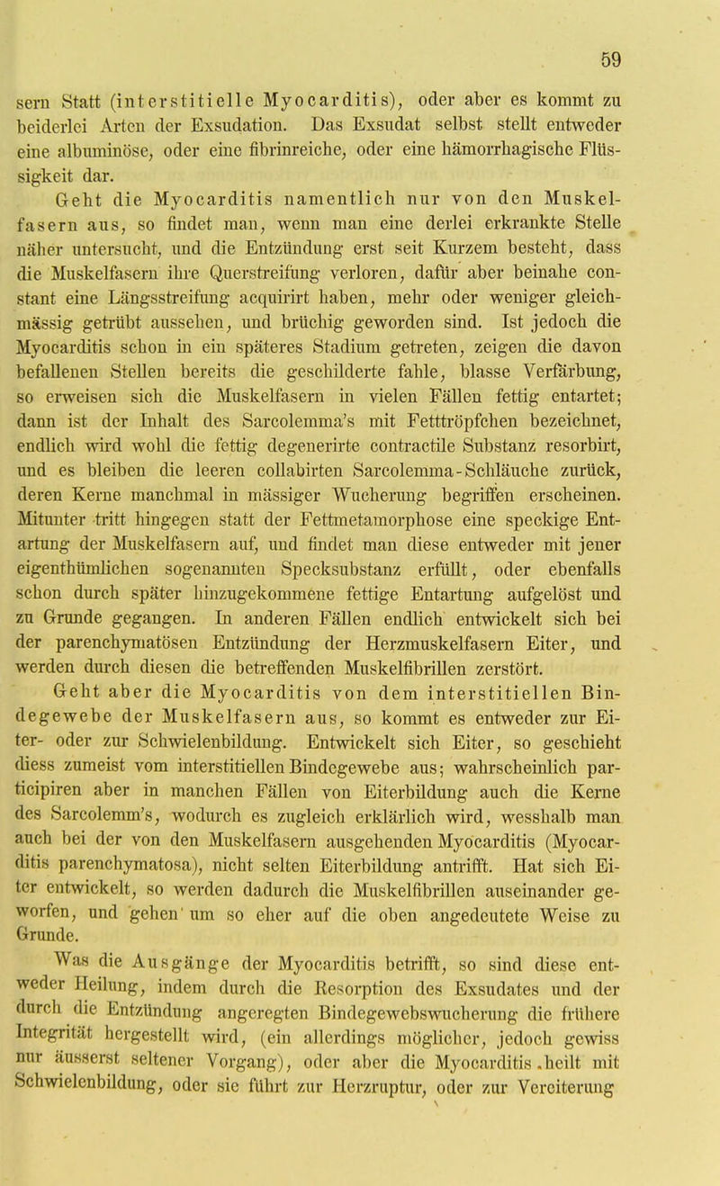 Sern Statt (interstitielle Myocarditis), oder aber es kommt zu beiderlei Arten der Exsudation. Das Exsudat selbst stellt entweder eine albuminöse, oder eine tibrinreiche, oder eine hämorrhagische Flüs- sigkeit dar. Geht die Myocarditis namentlich nur von den Muskel- fasern aus, so findet man, wenn man eine derlei erkrankte Stelle näher untersucht, und die Entzündung erst seit Kurzem besteht, dass die Muskelfasern ihre Querstreifüng verloren, dafür aber beinahe con- stant eine Längsstreifting acquirirt haben, mehr oder weniger gleich- mässig geti-übt aussehen, und brüchig geworden sind. Ist jedoch die Myocarditis schon m ein späteres Stadium getreten, zeigen die davon befallenen Stellen bereits die geschilderte fahle, blasse Verfärbung, so erweisen sich die Muskelfasern in vielen Fällen fettig entartet; dann ist der Inhalt des Sarcolemma's mit Fetttröpfchen bezeichnet, endlich wird wohl die fettig degenerirte contractile Substanz resorbirt, imd es bleiben die leeren coUabirten Sarcolemma-Schläuche zurück, deren Kerne manchmal in mässiger Wucherung begriffen erscheinen. Mitunter tritt hingegen statt der Fettmetamorphose eine speckige Ent- artung der Muskelfasern auf, und findet man diese entweder mit jener eigenthümlichen sogenannten Specksubstanz erfüllt, oder ebenfalls schon durch später hinzugekommene fettige Entartung aufgelöst und zu Grunde gegangen. In anderen Fällen endlich entwickelt sich bei der parenchymatösen Entzündung der Herzmuskelfasern Eiter, und werden durch diesen die betreffenden Muskelfibrillen zerstört. Geht aber die Myocarditis von dem interstitiellen Bin- degewebe der Muskelfasern aus, so kommt es entweder zur Ei- ter- oder zur Schwielenbildung. Entwickelt sich Eiter, so geschieht diess zumeist vom interstitiellen Bindegewebe aus; wahrscheinlich par- ticipiren aber in manchen Fällen von Eiterbildung auch die Kerne des Sarcolemm's, wodurch es zugleich erklärlich wird, wesshalb man auch bei der von den Muskelfasern ausgehenden Myocarditis (Myocar- ditis parenchymatosa), nicht selten Eiterbildung antrifft. Hat sich Ei- ter entwickelt, so werden dadurch die Muskelfibrillen auseinander ge- worfen, und gehen' um so eher auf die oben angedeutete Weise zu Grunde. Was die Ausgänge der Myocarditis betrifft, so sind diese ent- weder Heilung, indem durch die Kesorption des Exsudates und der durch die Entzündung angeregten Bindegewebswucherung die frühere Integrität hergestellt wird, (ein allerdings möglicher, jedoch gewiss nur äusserst seltener Vorgang), oder aber die Myocarditis .heilt mit Schwielenbildung, oder sie führt zur Herzruptur, oder zur Vereiterung