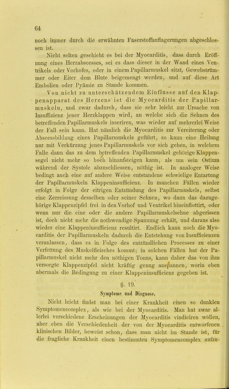 noch injiner durch die erwähnten Faserstoffauflagerungen ahgeschloß- sen ist. Nicht selten geschieht es bei der Myocarditis, dass durch Eröff- nung eines Herzabscesses, sei es dass dieser in der Wand eines Ven- ti-ikels oder Vorhofes, oder in einem Papillarmuskel sitzt, Gewebstrüm- mer oder Eiter dem Blute beigemengt werden, und auf diese Art Embolien oder Pyämie zu Stande kommen. Von nicht zu unterschätzendem Einflüsse auf den Klap- penapparat des Herzens ist die Myocarditis der Papillar- muskel n, und zwar dadurch, dass sie sehr leicht zur Ursache von Insuffizienz jener Herzklappen wird, an welche sich die Sehnen des betreffenden Papillarmuskels inseriren, was wieder auf mehrerlei Weise der Fall sein kann. Hat nämlich die Myocarditis zur Vereiterung oder Abscessbiklmig eines Papillarmuskels geführt, so kami eine Heüung nm* mit Verküi-zuug jenes Papillarmuskels vor sich gehen, in welchem Falle dann das zu dem betreffenden Papillarmuskel gehörige Klappen- segel nicht mehr so hoch hinaufsteigen kann, als um sein Ostium während der Systole abzuschliessen, nöthig ist. In analoger Weise bedingt auch eine auf andere Weise entstandene schvdelige Entartung der PapiUarmuskeln Klappeninsufficienz. In manchen Fällen wieder erfolgt in Folge der eitrigen Entzündmig des Papillarmuskels, selbst eine Zerreissung desselben oder seiner Sehnen, wo dann das dazuge- hörige Klappenzipfel frei in den Vorhof und Venti-ikel hineinflottirt, oder wenn nur die eine oder die andere Papillarmuskelsehne abgerissen ist, doch nicht mehr die nothwendige Spannung erhält, und daraus also wieder eine Klappeninsufficienz resultirt. Endlich kann noch die Myo- carditis der PapiUarmuskeln dadurch die Entstehung von Insufficienzen veranlassen, dass es in Folge des entzündlichen Processes zu einer Verfettung des Muskelfleisches kommt; in solchen Fällen hat der Pa- pillarmuskel nicht mehr den nöthigen Tonus, kann daher das von ihm versorgte Klappenzipfel nicht kräftig genug ans}!iannen, worin eben abermals die Bedingung zu einer Klappeninsufficienz gegeben ist. §. 19. Syiuptomc uiul Diagnose. Nicht leicht findet man bei einer Krankheit einen so dunklen Symptomencomplex, als wie bei der Myocarditis. Man hat zwar al- lerlei verschiedene Erscheinungen der Myocarditis vindiciren wöUen, aber eben die Verscliiedenheit der von der Myocarditis entworfenen klinischen Bilder, beweist schon, dass man nicht im Staude ist, für die fragliche Krankheit einen bestimmten Symptomencomplex aufzu-