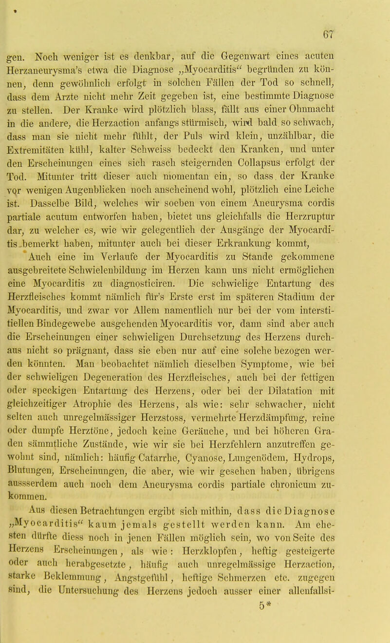 « 67 gen. Noch weniger ist es denkbar, auf die Gegenwart eines acuten Herzaneurysma's etwa die Diagnose ,,Myocarditis begründen zu kön- nen, denn gewöhnlich erfolgt in solchen Fällen der Tod so schnell; dass dem Ai-zte nicht mehr Zeit gegeben ist, eine bestimmte Diagnose zu stellen. Der Kranke wird plötzlich blass, fällt aus einer Ohnmacht in die andere, die Herzaction anfangs stürmisch, wiwl bald so schwach, dass man sie nicht mehr fühlt, der Puls wird klein, unzählbar, die Extremitäten kühl, kalter Schweiss bedeckt den Kranken, und unter den Erscheinungen eines sich rasch steigernden Collapsus erfolgt der Tod. Mitunter tritt dieser auch momentan ein, so dass . der Kranke vqr wenigen Augenblicken noch anscheinend wohl, plötzlich eine Leiche ist. Dasselbe Bild, welches wir soeben von einem Aneurysma cordis partiale acutum entworfen haben, bietet uns gleichfalls die Herzruptur dar, zu welcher es, wie wir gelegentlich der Ausgänge der Myocardi- tis .bemerkt haben, mitunter auch bei dieser Erkrankung kommt, Auch eine im Verlaufe der Myocarditis zu S-tande gekommene ausgebreitete Schwielenbildung im Herzen kann uns nicht ermöglichen eine Myocarditis zu diagnosticiren. Die schwielige Entartung des Herzfleisches kommt nämlich fiir's Erste erst im späteren Stadium der Myocarditis, und zwar vor Allem namentlich nUr bei der vom intersti- tiellen Bindegewebe ausgehenden Myocarditis vor, dann sind aber auch die Erscheinungen einer schwieligen Durchsetzung des Herzens durch- aus nicht so prägnant, dass sie eben nur auf eine solche bezogen wer- den könnten. Man beobachtet nämlich dieselben Symptome, wie bei der schwieligen Degeneration des Herzfleisches, auch bei der fettigen oder speckigen Entartung des Herzens, oder bei der Dilatation mit gleichzeitiger Atrophie des Herzens, als wie: sehr schwacher, nicht selten auch um-egelmässiger Herzstoss, vermehrte Herzdämpfiing, reine oder dumpfe Herztöne, jedoch keine Geräuche, und bei höheren Gra- den sämmtUche Zustände, wie wir sie bei Herzfehlern anzutreffen ge- wohnt sind, nämhch: häufig Catarrhe, Cyanose, Lungenödem, Hydrops, Blutungen, Erscheinungen, die aber, wie wir gesehen haben, übrigens aussserdem auch noch dem Aneurysma cordis partiale chronicum zu- kommen. Aus diesen Betrachtungen ergibt sich mithin, dass dieDiagnose „Myocarditis kaum jemals gestellt werden kann. Am ehe- sten dürfte diess noch in jenen Fällen möglich sein, wo von Seite des Herzens Erscheimmgen, als wie: Herzklopfen, heftig gesteigerte oder auch herabgesetzte, häufig auch unregelmässige Herzaction, starke Beklemmung, Angstgefühl, heftige Schmerzen etc. zugegen sind, die Untersuchung des Herzens jedoch ausser einer allenfallsi- 5*