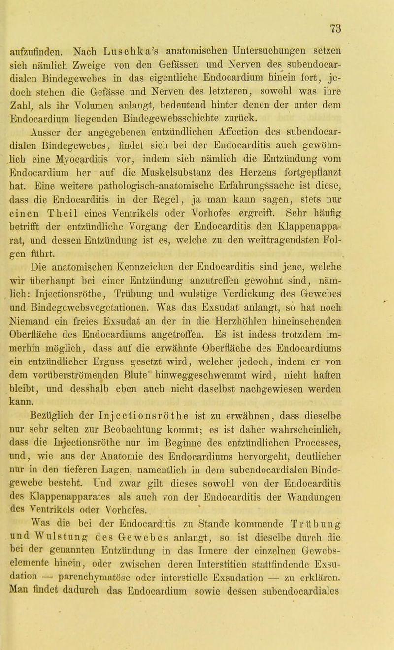 aufzufinden. Nach Luschka's anatomischen Untersuchungen setzen sich nämlich Zweige von den Gefässen und Nerven des subendocar- dialcn Bindegewebes in das eigentliche Endocardium hinein fort, je- doch stehen die Gefässe und Nerven des letzteren, sowohl was ihre Zahl, als ihr Volumen anlangt, bedeutend hinter denen der unter dem Endocardium liegenden Bindegewebsschichte zui-Uck. Ausser der angegebenen entzündlichen Affection des subendocar- dialen Bindegewebes, findet sich bei der Endocarditis auch gewöhn- lich eine Myocarditis vor, indem sich nämlich die Entzündung vom Endocardium her auf die Muskelsubstanz des Herzens fortgepflanzt hat. Eine weitere pathologisch-anatomische Erfahrungssache ist diese, dass die Endocarditis in der Regel, ja man kann sagen, stets nur einen Theil eines Ventrikels oder Vorhofes ergreift. Sehr häufig betrifft der entzündliche Vorgang der Endocarditis den Klappenappa- rat, und dessen Entzündung ist es, welche zu den weittragendsten Fol- gen fuhrt. Die anatomischen Kennzeichen der Endocarditis sind jene, welche wir überhaupt bei einer Entzündung anzutreffen gewohnt sind, näm- lich: Injectionsröthe, Trübung und wulstige Verdickung des Gewebes und Bindegewebsvegetationen. Was das Exsudat anlangt, so hat noch Niemand ein freies Exsudat an der in die Herzhöhlen hineinsehenden Oberfläche des Endocardiums angetroffen. Es ist indess trotzdem im- merhin möglich, dass auf die erwähnte Oberfläche des Endocardiums ein entzündlicher Erguss gesetzt wird, welcher jedoch, indem er von dem vorüberströmenden Blute' hinweggeschwemmt wird, nicht haften bleibt, und desshalb eben auch nicht daselbst nachgewiesen werden kann. Bezüglich der Injectionsröthe ist zu erwähnen, dass dieselbe nur sehr selten zur Beobachtung kommt; es ist daher wahrscheinlich, dass die Injectionsröthe nur im Beginne des entzündlichen Processes, und, wie aus der Anatomie des Endocardiums hervorgeht, deutlicher nur in den tieferen Lagen, namentlich in dem subendocardialen Binde- gewebe besteht. Und zwar gilt dieses sowohl von der Endocarditis des Klappenapparates als auch von der Endocarditis der Wandungen des Ventrikels oder Vorhofes. Was die bei der Endocarditis zu Stande kommende Trübung und Wulstung des Gewebes anlangt, so ist dieselbe durch die bei der genannten Entzündung in das Innere der einzelnen Gewebs- elemente hinein, oder zwischen deren Interstitien stattfindende Exsu- dation — parenchymatöse oder intcrstielle Exsudation — zu erklären. Man findet dadurch das Endocardium sowie dessen subendocardiales