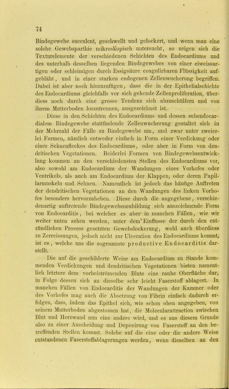 Bindegewebe sncculent, gescliwellt und gelockert, und wenn man eine solche Gewebspartliie mikrosÜopiscli untersucht, so zeigen sich die Texturelemente der verschiedenen Schichten des Endocardiums und des unterhalb desselben liegenden Bindegewebes von einer eiweissar- tigen oder schleimigen durch Essigsäure coagulirbaren Flüssigkeit auf- gebläht, und in einer starken endogenen Zelleuwucherung begriffen. Dabei ist aber noch hinzuzufügen, dass die in der Epithelialschichte des Endocardiums gleichfalls vor sich gehende Zellenproliferation, über- diess noch durch eine grosse Tendenz sich abzuschülfern und von ihrem Mutterboden loszutrennen, ausgezeichnet ist. Diese in den Schichten des Endocardiums imd dessen subendocar- dialem Bindegewebe stattfindende ZeUenwucherung gestaltet sich in der Mehrzahl der Fälle zu Bindegewebe um, und zwar unter zweier- lei Formen, nämlich entweder einfach in Form einer Verdickung oder eines Sehnenfleckes des Endocardiums, oder aber in Form von den- di-itischen Vegetationen. Beiderlei Formen von Bindegewebsentwick- lung kommen an den verschiedensten Stellen des Endocardiums vor, also sowohl am Endocardium der Wandungen eines Vorhofes oder Ventrikels, als auch am Endocardium der Klappen, oder deren Papil- larmuskeln und Seimen. Namentlich ist jedoch das häufige Auftreten der deudi-itischen Vegetationen an den Wandungen des linken Vorho- fes besonders hervorzuheben. Diese dm-ch die angegebene, verschie- denartig auftretende Bindegewebsneubildung sich auszeichnende Form von Endocarditis, bei welcher es aber in manchen Fällen, wie wir weiter imten sehen werden, unter demEinflüsse der durch den ent- zündlichen Process gesetzten Gewebslockerung, wohl auch überdiess zu Zerreissungen, jedoch nicht zm- Ulceration des Endocardiums kommt, ist es, welche uns die sogenannte productive Endocarditis dar- stellt. Die auf die geschilderte Weise am Endocardium zu Stande kom- menden Verdickungen und dendritischen Vegetationen bieten nament- lich letztere dem vorbeisti-ömenden Blute eine rauhe Obei-fläche dar, in Folge dessen sich an dieselbe sehr leicht Faserstoff ablagert. In manchen Fällen von Endocarditis der Wandungen der Kammer oder des Vorhofes mag aucli die Absetzung von Fibrin einfach dadurch er- folgen, dass, mdem das Epithel sich, wie schon oben angegeben, von seinem Mutterboden abgestossen hat, die Molecularattraction zwischen Blut und Herzwand nun eine andere wird, imd es aus diesem Grunde also zu einer Auscheidung und Dcponirung von Faserstoff an den be- treffenden Stellen kommt. Solche auf die eine oder die andere Weise entstandenen Faserstoffablagerungen werden, wenn dieselben an den
