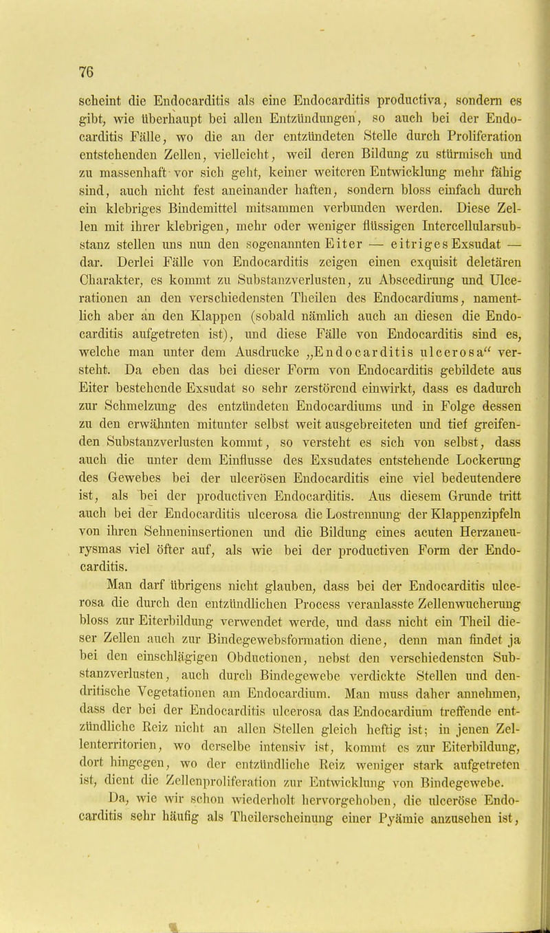 scheint die Endocarditis als eine Endocarditis productiva, sondern es gibt, wie überhaupt bei allen Entzündungen, so auch bei der Endo- carditis Fälle, wo die an der entzündeten Stelle durch Proliferation entstehenden Zellen, vielleicht, weil deren Bildung zu stürmisch und zu massenhaft vor sich gelit, keiner weiteren Entwicklung mehr fähig sind, auch nicht fest aneinander haften, sondern bloss einfach durch ein klebriges Bindemittel mitsammen verbunden werden. Diese Zel- len mit ihrer klebrigen, mehr oder weniger flüssigen Intercellularsub- stanz stellen uns nun den sogenannten Eiter — eitriges Exsudat — dar. Derlei Fälle von Endocarditis zeigen emen exquisit deletären Charakter, es kommt zu Substanzverlusten, zu Abscedirung und Ulce- rationen an den verschiedensten Theilen des Endocardiums, nament- lich aber an den Klappen (sobald nämlich auch an diesen die Endo- carditis aufgeti-eten ist), und diese Fälle von Endocarditis sind es, welche man unter dem Ausdrucke „Endocarditis ulcerosa ver- steht. Da eben das bei dieser Form von Endocarditis gebildete aus Eiter bestehende Exsudat so sehr zerstörend einwirkt, dass es dadui'ch zur Schmelzung des entzündeten Endocardiums und in Folge dessen zu den erwähnten mitunter selbst weit ausgebreiteten und tief greifen- den Substanzverlusten kommt, so versteht es sich von selbst, dass auch die unter dem Einflüsse des Exsudates entstehende Lockerung des Gewebes bei der ulcerösen Endocarditis eine viel bedeutendere ist, als bei der productiven Endocarditis. Aus diesem Grunde tritt auch bei der Endocarditis ulcerosa die Losü'ennung der Klappenzipfeln von ihren Sehneninsertionen und die Bildung emes acuten Herzaueu- rysmas viel öfter auf, als wie bei der productiven Form der Endo- carditis. Man darf übrigens nicht glauben, dass bei der Endocarditis ulce- rosa die durch den entzündlichen Process veranlasste Zellenwucheruug bloss zur Eiterbildung vemendet werde, und dass nicht ein Theil die- ser Zellen auch zur Bindegewebsformation diene, denn man findet ja bei den einschlägigen Obductionen, nebst den verschiedensten Sub- stanz Verlusten, auch durch Bindegewebe verdickte Stellen und den- dritische Vegetationen am Endocardium. Man muss daher annehmen, dass der bei der Endocarditis ulcerosa das Endocardium treffende ent- zündliche Reiz nicht an allen Stellen gleich heftig ist; in jenen Zel- lenten-itorien, wo derselbe intensiv ist, kommt es zur Eiterbildung, dort hingegen, wo der entzündliche Reiz weniger stark aufgetreten ist, dient die Zellenproliferation zur Entwicklung von Bindegewebe. Da, wie wir schon wiederholt hervorgehoben, die ulceröse Endo- carditis sehr häufig als Theilerscheinung einer Pyämie anzusehen ist, i * j 4.