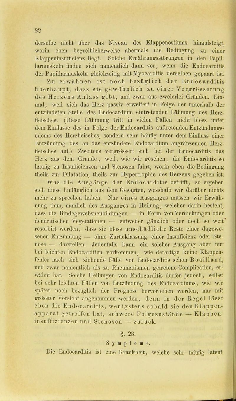 derselbe nicht über das Niveau des Klappenostiums hinaufsteigt, worin eben begreiflicherweise abermals die Bedingung zu einer Klappeninsufficienz liegt. Solche Ernährungsstörimgen in den Papil- larmuskeln linden sich namentlich dann vor, wenn die Endocarditis der Papillarmuskeln gleichzeitig mit Myocarditis derselben gepaart ist. Zu erwähnen ist noch bezüglich der Endocarditis überhaupt; dass sie gewöhnlich zu einer Vergrösserung des Herzens Anlass gibt, und zwar aus zweierlei Gründen. Em- mal, weil sich das Herz passiv erweitert in Folge der unterhalb der entzündeten Stelle des Endocardium eintretenden Lähmung des Herz- fleisches. (Diese Lähmimg tritt in vielen Fällen nicht bloss unter dem Einflüsse des in Folge der Endocarditis auftretenden Entzündungs- ödems des Herzfleisches, sondern sehr häufig unter dem Einfluss einer Entzündung des an das entzündete Endocardium angränzenden Herz- fleisches auf.) Zweitens vergrössert sich bei der Endocarditis das Herz aus dem Grunde, weil, wie wir gesehen, die Endocarditis so häufig zu Insufficienzen und Stenosen führt, worin eben die Bedingung theils zur Dilatation, theils zur Hypertrophie des Herzens gegeben ist. Was die Ausgänge der Endocarditis betrifft, so ergeben sich diese hinlänglich aus dem Gesagten, wesshalb wir darüber nichts mehr zu sprechen haben. Nm- eines Ausganges müssen wir Erwäh- nung thun, nämlich des Ausganges in Heilung, welcher darin besteht, dass die Bindegewebsneubildungen — in Form von Verdickungen oder dendi-itischen Vegetationen — entweder gänzlich oder doch so weit* resorbirt werden, dass sie bloss unschädliche Eeste einer dagewe- senen Entzündung — ohne Zurücklassung einer Insufficienz oder Ste- nose — darstellen. Jedenfalls kann ein solcher Ausgang aber nui- bei leichten Endocarditen vorkommen, wie derartige keine Klappen- fehler nach sich ziehende Fälle von Endocarditis schon Bouilland, und zwar namentlich als zu Eheumatismen getretene Complication, er- wähnt hat. Solche Heilungen von Endocarditis dürfen jedoch, selbst bei sehr leichten Fällen von Entzündung des Endocardiums, wie mv später noch bezüglich der Prognose hervorheben werden, nur mit grösster Vorsicht angenommen werden, denn in der Kegel lässt eben die Endocarditis, wenigstens sobald sie den Klappen- apparat getroffen hat, schwere Folgezustände — Klappen- insuffizienzen und Stenosen — zurück. §. 23. Symptome. Die Endocarditis ist eine Krankheit, welche sehr häufig latent