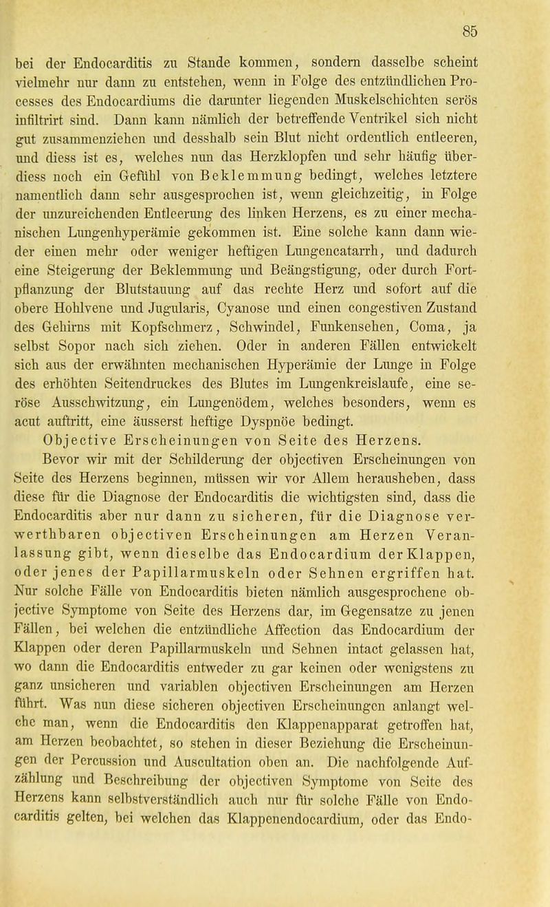 bei der Endocarditis zu Stande kommen, sondern dasselbe scheint vielmehr nur dann zu entstehen, wenn in Folge des entzündlichen Pro- cesses des Endocardiums die darunter liegenden Muskelschichten serös infilti-irt sind. Dann kann nämlich der beti-effende Ventrikel sich nicht gut zusammenziehen imd desshalb sein Blut nicht ordentlich entleeren, und diess ist es, welches nun das Herzklopfen und sehr häufig über- diess noch ein Gefiihl von Beklemmung bedingt, welches letztere namentlich dann sehr ausgesprochen ist, wenn gleichzeitig, in Folge der unzureichenden Entleerung des linken Herzens, es zu einer mecha- nischen Limgenhyperämie gekommen ist. Eine solche kann dann wie- der einen mehr oder weniger heftigen LungencataiTh, und dadurch eine Steigerung der Beklemmung und Beängstigung, oder durch Fort- pflanzung der Blutstauung auf das rechte Herz und sofort auf die obere Hohlvene und Jugularis, Cyanose und einen congestiven Zustand des Gehirns mit Kopfschmerz, Schwindel, Funkensehen, Coma, ja selbst Sopor nach sich ziehen. Oder in anderen Fällen entwickelt sich aus der erwähnten mechanischen Hyperämie der Lunge in Folge des erhöhten Seitendruckes des Blutes im Limgenkreislaufe, eine se- röse Ausschwitzung, ein Lungenödem, welches besonders, wenn es acut auftritt, eine äusserst heftige Dyspnöe bedingt. Objective Erscheinungen von Seite des Herzens. Bevor wir mit der Schilderung der objectiven Erscheinungen von Seite des Herzens beginnen, müssen wir vor Allem herausheben, dass diese für die Diagnose der Endocarditis die wichtigsten sind, dass die Endocarditis aber nur dann zu sicheren, für die Diagnose ver- werthbaren objectiven Erscheinungen am Herzen Veran- lassung gibt, wenn dieselbe das Endocardium der Klappen, oder jenes der Papillarmuskeln oder Sehnen ergriffen hat. Nur solche Fälle von Endocarditis bieten nämlich ausgesprochene ob- jective Symptome von Seite des Herzens dar, im Gegensatze zu jenen Fällen, bei welchen die entzündliche Affection das Endocardium der Klappen oder deren Papillarmuskeln und Sehnen intact gelassen hat, wo dann die Endocarditis entweder zu gar keinen oder wenigstens zu ganz unsicheren und variablen objectiven Erscheinungen am Herzen führt. Was nun diese sicheren objectiven Erscheinungen anlangt wel- che man, wenn die Endocarditis den Klappenapparat getroffen hat, am Herzen beobachtet, so stehen in dieser Beziehung die Erscheinun- gen der Percussion und Auscultation oben an. Die nachfolgende Auf- zählung und Beschreibung der objectiven Symptome von Seite des Herzens kann selbstverständlich auch nur flir solche Fälle von Endo- carditis gelten, bei welchen das Klappenendocardium, oder das Endo-