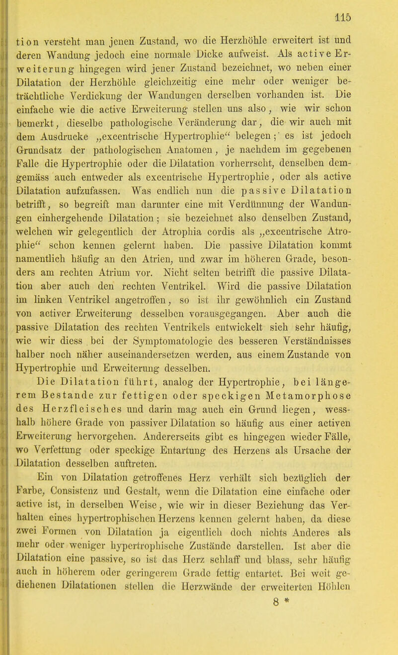 tion verstellt man jenen Zustand, wo die Herzhöhle erweitert ist und deren Wandung jedoch eine normale Dicke aufweist. Als active Er- weiterung hingegen wird jener Zustand bezeichnet, wo neben einer Dilatation der Herzhöhle gleichzeitig eine mehr oder weniger be- ti-ächtliche Verdickung der Wandungen derselben vorhanden ist. Die einfache wie die active Erweiterung stellen uns also, Avie wir schon bemerkt; dieselbe pathologische Veränderung dar, die wir auch mit dem Ausdi-ucke „excentrische Hypertrophie belegen;' es ist jedoch Grundsatz der pathologischen Anatomen, je nachdem im gegebenen Falle die Hypertrophie oder die Dilatation vorherrscht, denselben dem- gemäss auch entweder als excentrische Hypertrophie, oder als active Dilatation aufzufassen. Was endlich nun die passive Dilatation beti-ifft, so begreift man darunter eine mit Verdünnung der Wandun- gen einhergehende Dilatation; sie bezeichnet also denselben Zustand, welchen wir gelegentlich der Atrophia cordis als „excentrische Atro- phie schon kennen gelernt haben. Die passive Dilatation kommt namentlich häufig an den Atrien, und zwar im höheren Grade, beson- ders am rechten Atrium vor. Nicht selten betrifft die passive Dilata- tion aber auch den rechten Ventrikel. Wird die passive Dilatation im linken Ventrikel angetroffen, so ist ihr gewöhnlich ein Zustand von activer Ei-weiterung desselben vorausgegangen. Aber auch die passive Dilatation des rechten Ventrikels entwickelt sich sehr häufig, wie wir diess bei der Symptomatologie des besseren Verständnisses halber noch näher auseinandersetzen werden, aus einem Zustande von H}^ertrophie und Erweiterung desselben. Die Dilatation führt, analog der Hyperti'ophie, bei länge- rem Bestände zur fettigen oder speckigen Metamorphose des Herzfleisches und darin mag auch ein Grund liegen, wess- halb höhere Grade von passiver Dilatation so häufig aus einer activen Erweiterung hervorgehen. Andererseits gibt es hingegen wieder Fälle, wo Verfettung oder speckige Entartung des Herzens als Ursache der Dilatation desselben auftreten. Ein von Dilatation getroffenes Herz verhält sich bezüglich der Farbe, Consistcnz und Gestalt, wenn die Dilatation eine einfache oder active ist, in derselben Weise, wie wir in dieser Beziehung das Ver- halten eines hypertrophischen Herzens kenneu gelernt haben, da diese zwei Formen von Dilatation ja eigentlich doch nichts Anderes als mehr oder weniger hypertrophische Zustände darstellen. Ist aber die Dilatation eine passive, so ist das Herz schlaff und blass, sehr häufig auch m höherem oder geringerem Grade fettig entartet. Bei weit ge- diehenen Dilatationen stellen die Herzwände der erweiterten Höhlen 8 *