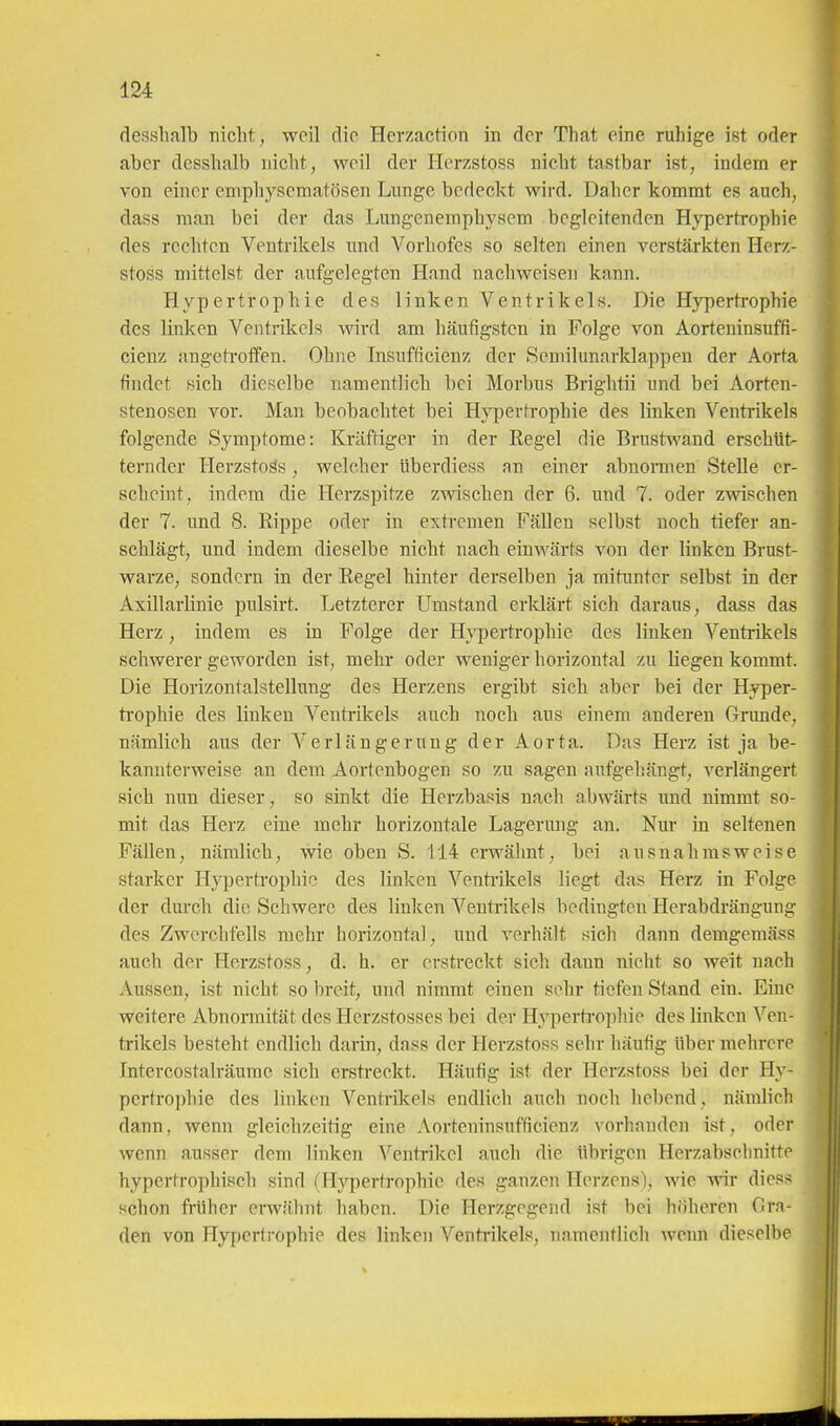 desslialb nicht, weil die Herzaction in der That eine ruhige ist oder aber desshalb nicht, weil der Herzstoss nicht tastbar ist, indem er von einer emphysematösen Lunge bedeckt wird. Daher kommt es auch, dass man bei der das Lungenemphysem begleitenden Hypertrophie des rechten Ventrikels und Vorliofes so selten einen verstärkten Herz- stoss mittelst der aufgelegten Hand nachweisen kann. Hypertrophie des linken Ventrikels. Die Hypertrophie des linken Ventrikels wird am häufigsten in Folge von Aorteninsuffi- cienz angetroffen. Ohne Insufficienz der Semilunarklappen der Aorta findet sich dieselbe namentlich bei Morbus Brightii und bei Aorten- stenosen vor. Man beobachtet bei Hj^jertrophie des linken Ventrikels folgende Symptome: Kräftiger in der Regel die Brustwand erschtit- ternder HerzstoSs, welcher überdiess an einer abnormen Stelle er- scheint, indem die Herzspitze zwischen der 6. und 7. oder zwischen der 7. und 8. Eippe oder in extremen Fällen selbst noch tiefer an- schlägt, und indem dieselbe nicht nach einwärts von der linken Brust- warze, sondern in der Regel hinter derselben ja mitunter selbst in der Axillarlinie pulsirt. Letzterer Umstand erklärt sich daraus, dass das Herz, indem es in Folge der Hypertrophie des linken Ventrikels schwerer geworden ist, mehr oder weniger horizontal zu liegen kommt. Die Horizontalstellnng des Herzens ergibt sich aber bei der Hyper- ti'ophie des linken Ventrikels auch noch aus einem anderen Grimde, nämlich aus der Verlängerung der Aorta. Das Herz ist ja be- kannterweise an dem Aortenbogen so zu sagen aufgehängt, verlängert sich nun dieser, so sinkt die Herzbasis nach abwärts und nimmt so- mit das Herz eine mehr horizontale Lagerung an. Nur in seltenen Fällen, nämlich, wie oben S. 114 erwähnt, bei ausnahmsweise starker Hypertrophie des linken Ventiikels liegt das Herz in Folge der durch die Schwere des linken Ventrikels bedingten Herabdrängung des Zwerchfells mehr horizontal, und verhält sich dann demgemäss auch der Herzstoss, d. h. er erstreckt sich dann nicht so weit nach Aussen, ist nicht so breit, und nimmt einen sehr tiefen Stand ein. Eine weitere Abnormität des Hcrzstosses bei der Hypertrophie des linken Ven- trikels besteht endlich darin, dass der Herzstoss sehr häufig über mehrere Intercostalräume sich ersti-eckt. Häufig ist der Herzstoss bei der Hy- pertrophie des linken Ventrikels endlich auch noch hebend, nämlich dann, wenn gleichzeitig eine Aorteninsufficienz vorhanden ist, oder wenn ausser dem linken Ventrikel auch die übrigen Herzabschnitte hypertrophisch sind (Hypertrophie des ganzen Herzens), wie wir diess schon früher erwähnt haben. Die Herzgegend ist bei höheren Gra- den von Hypertrophie des linken Ventrikels, namentlich wenn dieselbe