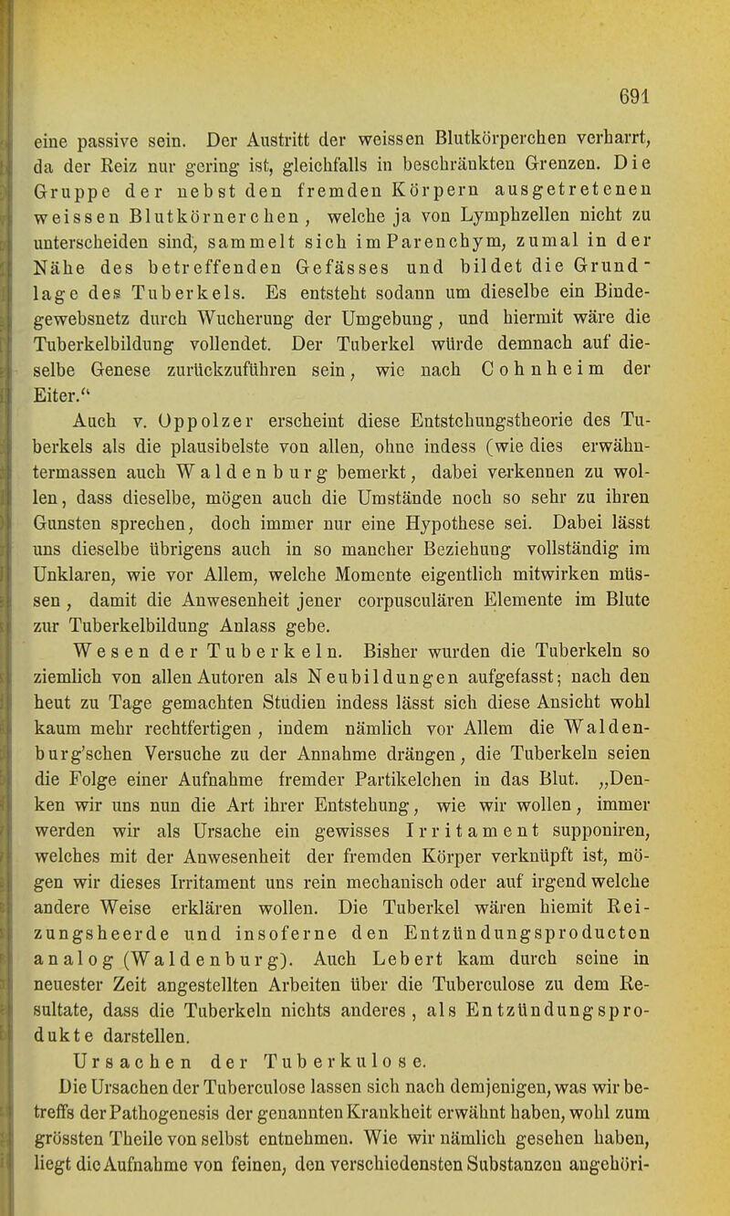 eine passive sein. Der Austritt der weissen Blutkörperchen verharrt, da der Reiz nur gering ist, gleichfalls in beschränkten Grenzen. Die Gruppe der nebst den fremden Körpern ausgetretenen weissen Blutkörnerchen , welche ja von Lymphzellen nicht zu unterscheiden sind, sammelt sich imParenchym, zumal in der Nähe des betreffenden Gefässes und bildet die Grund ■ läge des Tuberkels, Es entsteht sodann um dieselbe ein Binde- gewebsnetz durch Wucherung der Umgebung, und hiermit wäre die Tuberkelbildung vollendet. Der Tuberkel würde demnach auf die- selbe Genese zurückzuführen sein, wie nach C o h n h e i m der Eiter.'' Auch V. Oppolzer erscheint diese Entstchungstheorie des Tu- berkels als die plausibelste von allen, ohne indess (wie dies erwähn- termassen auch Waldenburg bemerkt, dabei vei'kennen zu wol- len, dass dieselbe, mögen auch die Umstände noch so sehr zu ihren Gunsten sprechen, doch immer nur eine Hypothese sei. Dabei lässt uns dieselbe übrigens auch in so mancher Beziehung vollständig im Unklaren, wie vor Allem, welche Momente eigentlich mitwirken müs- sen , damit die Anwesenheit jener corpusculären Elemente im Blute zur Tuberkelbildung Anlass gebe. Wesen der Tuberkeln. Bisher wurden die Tuberkeln so ziemlich von allen Autoren als Neubildungen aufgefasst; nach den heut zu Tage gemachten Studien indess lässt sich diese Ansicht wohl kaum mehr rechtfertigen, indem nämlich vor Allem die Walden- burg'schen Versuche zu der Annahme drängen, die Tuberkeln seien die Folge einer Aufnahme fremder Partikelchen in das Blut. „Den- ken wir uns nun die Art ihrer Entstehung, wie wir wollen, immer werden wir als Ursache ein gewisses Irritament supponiren, welches mit der Anwesenheit der fremden Körper verknüpft ist, mö- gen wir dieses Irritament uns rein mechanisch oder auf irgend welche andere Weise erklären wollen. Die Tuberkel wären hiemit Rei- zungsheerde und insoferne den Entzündungsproducton analog (Waldenburg). Auch Leb ert kam durch seine in neuester Zeit angestellten Arbeiten über die Tuberculose zu dem Re- sultate, dass die Tuberkeln nichts anderes, als Entzündungspro- dukte darstellen. Ursachen der Tuberkulose. Die Ursachen der Tuberculose lassen sich nach demjenigen, was wir be- treffs derPathogenesis der genannten Krankheit erwähnt haben, wohl zum grössten Theile von selbst entnehmen. Wie wir nämlich gesehen haben, liegt die Aufnahme von feinen, den verschiedensten Substanzen angehöri-